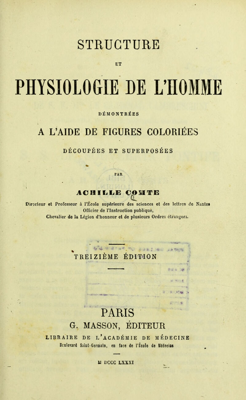 ET PHYSIOLOGIE DE L'HOMME DÉMONTRÉES A L'AIDE DE FIGURES COLORIÉES DÉCOUPÉES ET SUPERPOSÉES } ACHILLE COMTE Directeur et Professeur à l'École supérieure des sciences et des lettres de Nante» Officier de l'Instruction publique, Chevalier de la Légion d'honneur et de plusieurs Ordres étrangers. ^TREIZIÈME ÉDITION PARIS G. MASSON, ÉDITEUR LIBRAIRE DE L'ACADÉMIE DE MÉDECINE Bculeyard Saint-Germain, en face de l'École de Médecine