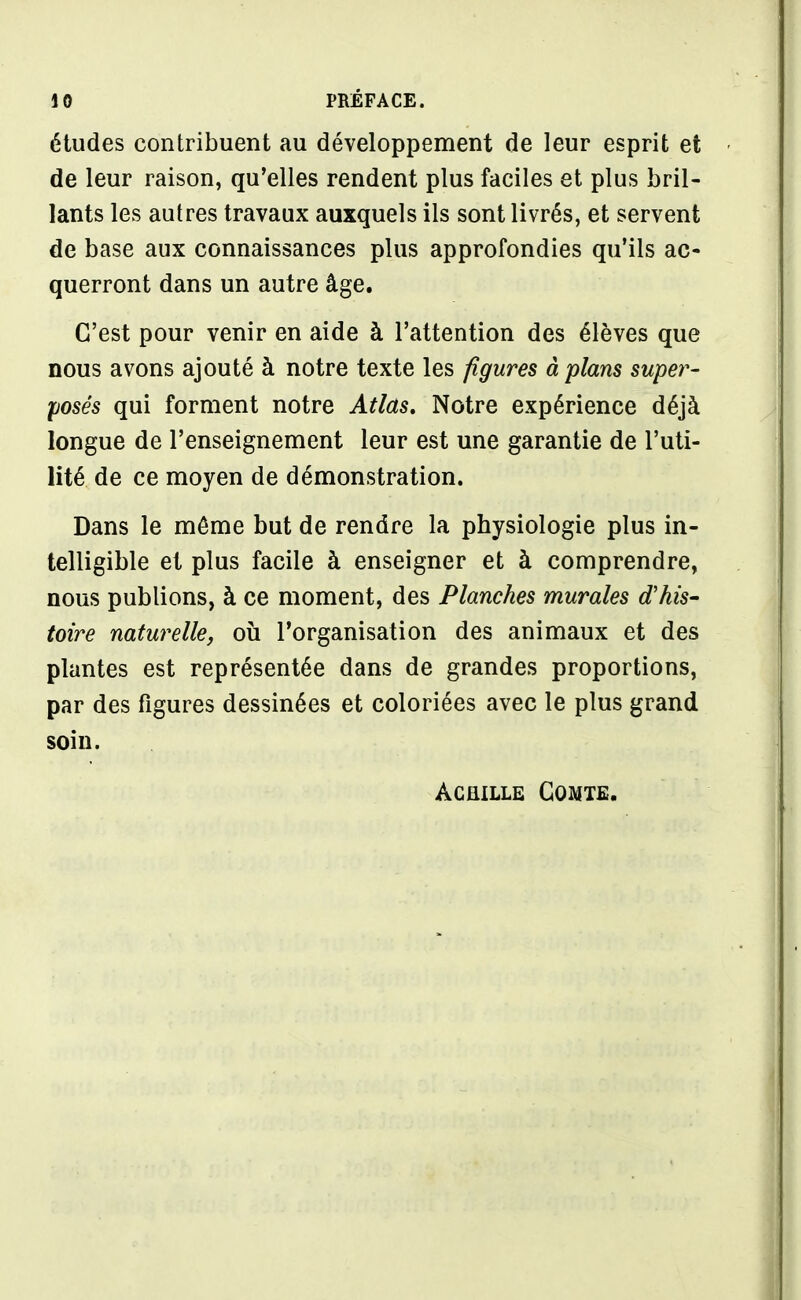 études contribuent au développement de leur esprit et de leur raison, qu'elles rendent plus faciles et plus bril- lants les autres travaux auxquels ils sont livrés, et servent de base aux connaissances plus approfondies qu'ils ac- querront dans un autre âge. C'est pour venir en aide à l'attention des élèves que nous avons ajouté à notre texte les figures à plans super- posés qui forment notre Atlas, Notre expérience déjà longue de l'enseignement leur est une garantie de l'uti- lité de ce moyen de démonstration. Dans le même but de rendre la physiologie plus in- telligible et plus facile à enseigner et à comprendre, nous publions, à ce moment, des Planches murales d'his- toire naturelle, où l'organisation des animaux et des plantes est représentée dans de grandes proportions, par des figures dessinées et coloriées avec le plus grand soin. Achille Comte.