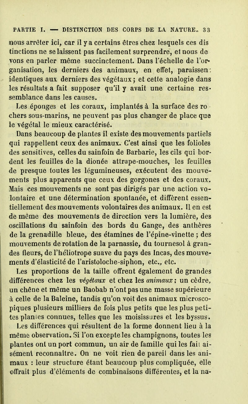 nous arrêter ici, car il y a certains êtres chez lesquels ces dis tinclions ne se laissent pas facilement surprendre, et nous de vons en parler même succinctement. Dans l'échelle de l'or- ganisation, les derniers des animaux, en effet, paraissent identiques aux derniers des végétaux; et cette analogie dans les résultats a fait supposer qu'il y avait une certaine res- semblance dans les causes. Les éponges et les coraux, implantés à la surface des ro chers sous-marins, ne peuvent pas plus changer de place que le végétal le mieux caractérisé. Dans beaucoup de plantes il existe des mouvements partiels qui rappellent ceux des animaux. C'est ainsi que les folioles des sensitives, celles du sainfoin de Barbarie, les cils qui bor- dent les feuilles de la dionée attrape-mouches, les feuilles de presque toutes les légumineuses, exécutent des mouve- ments plus apparents que ceux des gorgones et des coraux. Mais ces mouvements ne sont pas dirigés par une action vo- lontaire et une détermination spontanée, et diffèrent essen- tiellement des mouvements volontaires des animaux. 11 en est de même des mouvements de direction vers la lumière, des oscillations du sainfoin des bords du Gange, des anthères de la grenadille bleue, des étamines de l'épine-vinette ; des mouvements de rotation de la parnassie, du tournesol à gran- des fleurs, de l'héliotrope suave du pays des Incas, des mouve- ments d'élasticité de l'aristoloche-siphon, etc., etc. Les proportions de la taille offrent également de grandes différences chez les végétaux et chez les animaux ; un cèdre, un chêne et même un Baobab n'ont pas une masse supérieure à celle de la Baleine, tandis qu'on voit des animaux microsco- piques plusieurs milliers de fois plus petits que les plus peti- tes planies connues, telles que les moisissures et les byssus. Les différences qui résultent de la forme donnent lieu à la même observation. Si l'on excepte les champignons, toutes les plantes ont un port commun, un air de famille qui les fail ai- sément reconnaître. On ne voit rien de pareil dans les ani- maux : leur structure étant beaucoup plus compliquée, elle offrait plus d'éléments de combinaisons différentes, et la na-