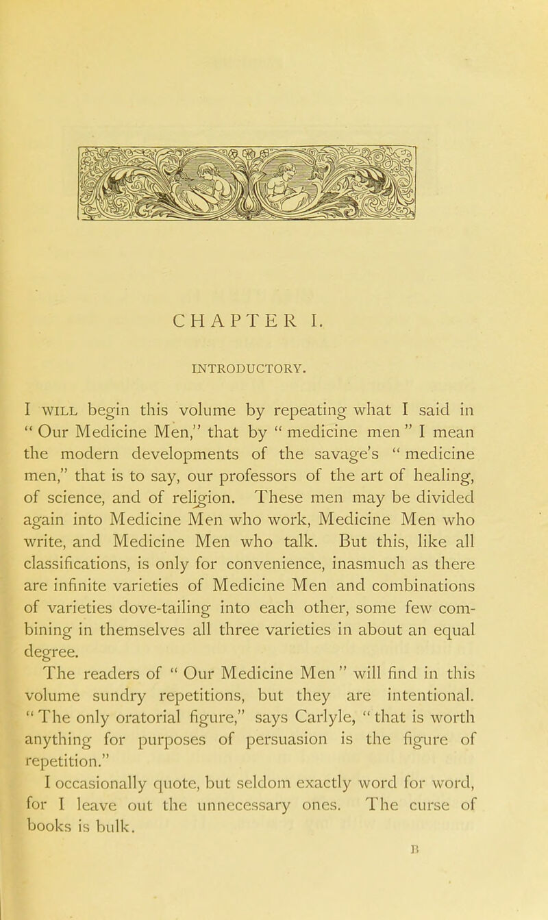 INTRODUCTORY. I will begin this volume by repeating what I said in  Our Medicine Men, that by  medicine men  I mean the modern developments of the savage's  medicine men, that is to say, our professors of the art of healing, of science, and of religion. These men may be divided again into Medicine Men who work, Medicine Men who write, and Medicine Men who talk. But this, like all classifications, is only for convenience, inasmuch as there are infinite varieties of Medicine Men and combinations of varieties dove-tailing into each other, some few com- bining in themselves all three varieties in about an equal degree. The readers of  Our Medicine Men  will find in this volume sundry repetitions, but they are intentional.  The only oratorial figure, says Carlyle,  that is worth anything for purposes of persuasion is the figure of repetition. I occasionally quote, but seldom exactly word for word, for I leave out the unnecessary ones. The curse of books is bulk. B