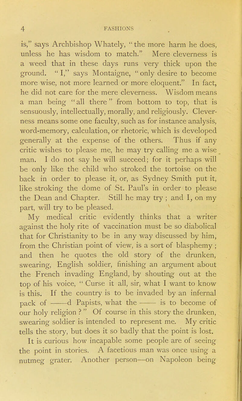 is, says Archbishop Whately,  the more harm he does, unless he has wisdom to match. Mere cleverness is a weed that in these days runs very thick upon the ground. I, says Montaigne,  only desire to become more wise, not more learned or more eloquent. In fact, he did not care for the mere cleverness. Wisdom means a man being all there from bottom to top, that is sensuously, intellectually, morally, and religiously. Clever- ness means some one faculty, such as for instance analysis, word-memory, calculation, or rhetoric, which is developed generally at the expense of the others. Thus if any critic wishes to please me, he may try calling me a wise man. I do not say he will succeed; for it perhaps will be only like the child who stroked the tortoise on the back in order to please it, or, as Sydney Smith put it, like stroking the dome of St. Paul's in order to please the Dean and Chapter. Still he may try ; and I, on my part, will try to be pleased. My medical critic evidently thinks that a writer against the holy rite of vaccination must be so diabolical that for Christianity to be in any way discussed by him, from the Christian point of view, is a sort of blasphemy ; and then he quotes the old story of the drunken, swearing, English soldier, finishing an argument about the French invading England, by shouting out at the top of his voice,  Curse it all, sir, what I want to know is this. If the country is to be invaded by an infernal pack of d Papists, what the is to become of our holy religion ?  Of course in this story the drunken, swearing soldier is intended to represent me. My critic tells the story, but does it so badly that the point is lost. It is curious how incapable some people are of seeing the point in stories. A facetious man was once using a nutmeg grater. Another person—on Napoleon being