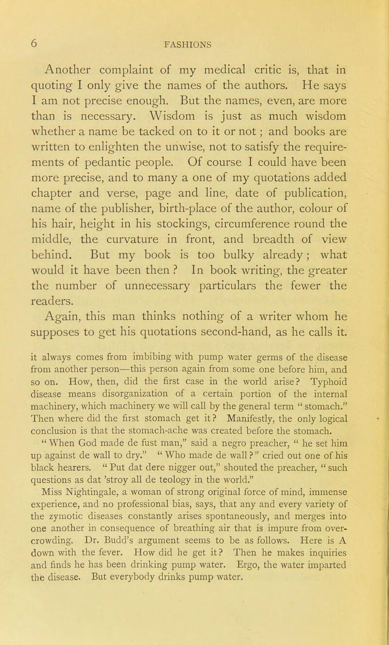 Another complaint of my medical critic is, that in quoting I only give the names of the authors. He says I am not precise enough. But the names, even, are more than is necessary. Wisdom is just as much wisdom whether a name be tacked on to it or not; and books are written to enlighten the unwise, not to satisfy the require- ments of pedantic people. Of course I could have been more precise, and to many a one of my quotations added chapter and verse, page and line, date of publication, name of the publisher, birth-place of the author, colour of his hair, height in his stockings, circumference round the middle, the curvature in front, and breadth of view behind. But my book is too bulky already; what would it have been then ? In book writing, the greater the number of unnecessary particulars the fewer the readers. Again, this man thinks nothing of a writer whom he supposes to get his quotations second-hand, as he calls it. it always comes from imbibing with pump water germs of the disease from another person—this person again from some one before him, and so on. How, then, did the first case in the world arise? Typhoid disease means disorganization of a certain portion of the internal machinery, which machinery we will call by the general term  stomach. Then where did the first stomach get it ? Manifestly, the only logical conclusion is that the stomach-ache was created before the stomach.  When God made de fust man, said a negro preacher,  he set him up against de wall to dry.  Who made de wall ?  cried out one of his black hearers.  Put dat dere nigger out, shouted the preacher,  such questions as dat 'stroy all de teology in the world. Miss Nightingale, a woman of strong original force of mind, immense experience, and no professional bias, says, that any and every variety of the zymotic diseases constantly arises spontaneously, and merges into one another in consequence of breathing air that is impure from over- crowding. Dr. Budd's argument seems to be as follows. Here is A down with the fever. How did he get it ? Then he makes inquiries and finds he has been drinking pump water. Ergo, the water imparted the disease. But everybody drinks pump water.