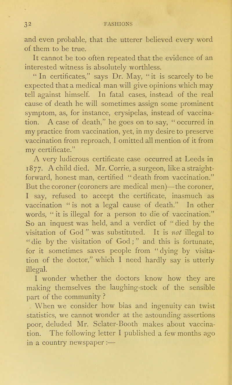 and even probable, that the utterer believed every word of them to be true. It cannot be too often repeated that the evidence of an interested witness is absolutely worthless. In certificates, says Dr. May, it is scarcely to be expected that a medical man will give opinions which may tell against himself. In fatal cases, instead of the real cause of death he will sometimes assign some prominent symptom, as, for instance, erysipelas, instead of vaccina- tion. A case of death, he goes on to say,  occurred in my practice from vaccination, yet, in my desire to preserve vaccination from reproach, I omitted all mention of it from my certificate. A very ludicrous certificate case occurred at Leeds in 1877. A child died. Mr. Corrie, a surgeon, like a straight- forward, honest man, certified death from vaccination. But the coroner (coroners are medical men)—the coroner, I say, refused to accept the certificate, inasmuch as vaccination  is not a legal cause of death. In other words, it is illegal for a person to die of. vaccination. So an inquest was held, and a verdict of  died by the visitation of God  was substituted. It is not illegal to die by the visitation of God; and this is fortunate, for it sometimes saves people from dying by visita- tion of the doctor, which I need hardly say is utterly illegal. I wonder whether the doctors know how they are making themselves the laughing-stock of the sensible part of the community ? When we consider how bias and ingenuity can twist statistics, we cannot wonder at the astounding assertions poor, deluded Mr. Sclater-Booth makes about vaccina- tion. The following letter I published a few months ago in a country newspaper :—