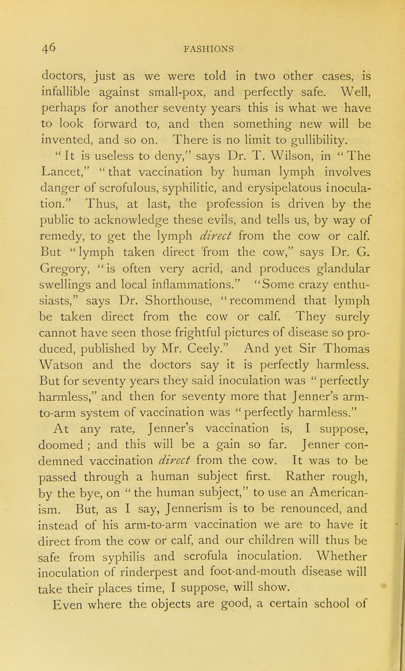 doctors, just as we were told in two other cases, is infallible against small-pox, and perfectly safe. Well, perhaps for another seventy years this is what we have to look forward to, and then something new will be invented, and so on. There is no limit to gullibility.  It is useless to deny, says Dr. T. Wilson, in The Lancet,  that vaccination by human lymph involves danger of scrofulous, syphilitic, and erysipelatous inocula- tion. Thus, at last, the profession is driven by the public to acknowledge these evils, and tells us, by way of remedy, to get the lymph direct from the cow or calf. But  lymph taken direct from the cow, says Dr. G. Gregory,  is often very acrid, and produces glandular swellings and local inflammations. Some crazy enthu- siasts, says Dr. Shorthouse,  recommend that lymph be taken direct from the cow or calf. They surely cannot have seen those frightful pictures of disease so pro- duced, published by Mr. Ceely. And yet Sir Thomas Watson and the doctors say it is perfectly harmless. But for seventy years they said inoculation was  perfectly harmless, and then for seventy more that Jenner's arm- to-arm system of vaccination was perfectly harmless. At any rate, Jenner's vaccination is, I suppose, doomed ; and this will be a gain so far. Jenner con- demned vaccination direct from the cow. It was to be passed through a human subject first. Rather rough, by the bye, on  the human subject, to use an American- ism. But, as I say, Jennerism is to be renounced, and instead of his arm-to-arm vaccination we are to have it direct from the cow or calf, and our children will thus be safe from syphilis and scrofula inoculation. Whether inoculation of rinderpest and foot-and-mouth disease will take their places time, I suppose, will show. Even where the objects are good, a certain school of