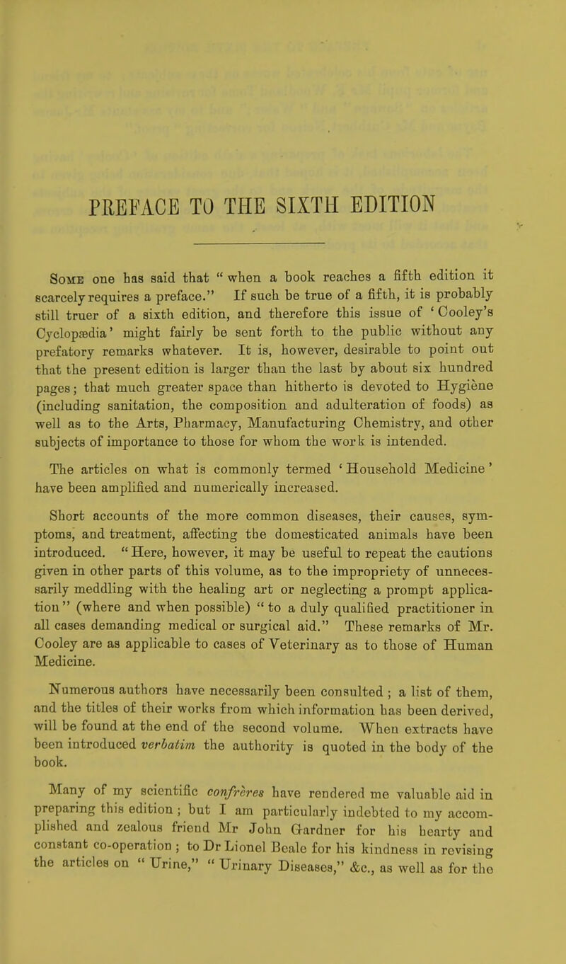 PREFACE TO THE SIXTH EDITION V Some one has said that  when a book reaches a fifth edition it scarcely requires a preface. If such be true of a fifth, it is probably still truer of a sixth edition, and therefore this issue of ' Cooley's Cycloptedia' might fairly be sent forth to the public without any prefatory remarks whatever. It is, however, desirable to point out that the present edition is larger than the last by about six hundred pages; that much greater space than hitherto is devoted to Hygiene (including sanitation, the composition and adulteration of foods) as well as to the Arts, Pharmacy, Manufacturing Chemistry, and other subjects of importance to those for whom the work is intended. The articles on what is commonly termed ' Household Medicine' have been amplified and numerically increased. Short accounts of the more common diseases, their causes, sym- ptoms, and treatment, affecting the domesticated animals have been introduced.  Here, however, it may be useful to repeat the cautions given in other parts of this volume, as to the impropriety of unneces- sarily meddling with the healing art or neglecting a prompt applica- tion (where and when possible)  to a duly qualified practitioner in all cases demanding medical or surgical aid. These remarks of Mr. Cooley are as applicable to cases of Veterinary as to those of Human Medicine. Numerous authors have necessarily been consulted ; a list of them, and the titles of their works from which information has been derived, will be found at the end of the second volume. When extracts have been introduced verbatim the authority is quoted in the body of the book. Many of my scientific confreres have rendered me valuable aid in preparing this edition ; but I am particularly indebted to my accom- plished and zealous friend Mr John Gardner for his hearty and constant co-operation ; to Dr Lionel Beale for his kindness in revising the articles on  Urine,  Urinary Diseases, &c., as well as for tho
