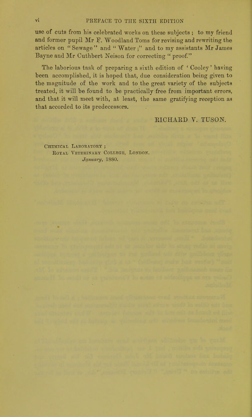 use of cuts from his celebrated works on these subjects ; to my friend and former pupil Mr F. Woodland Toms for revising and rewriting the articles on  Sewage and  Water ; and to ray assistants Mr James Bayne and Mr Cuthbert Neison for correcting  proof. The laborious task of preparing a sixth edition of ' Cooley' having been accomplished, it is hoped that, due consideration being given to the magnitude of the work and to the great variety of the subjects treated, it will be found to be practically free from important errors, and that it will meet with, at least, the same gratifying reception as that accorded to its predecessors. EICHAED V. TUSON. Chbmicaii Laboratout ; RoYAi Vetebinaet Colxt:ge, Lonbon. January, 1880.