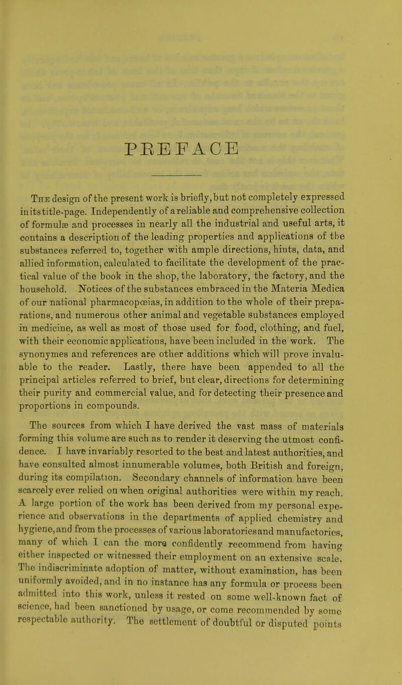 PBEFACE The design of the present work is briefly, but not completely expressed in its title-page. Independently of areliable and comprehensive collection of formulfe and processes in nearly all the industrial and useful arts, it contains a description of the leading properties and applications of tbe substances referred to, together with ample directions, hints, data, and allied information, calculated to facilitate the development of the prac- tical value of the book in the shop, the laboratory, the factory, and the household. Notices of the substances embraced in the Materia Medica of our national pharmacopoeias, in addition to the whole of their prepa- rations, and numerous other animal and vegetable substances employed in medicine, as well as most of those used for food, clothing, and fuel, with their economic applications, have been included in the work. The synonymes and references are other additions which will prove invalu- able to the reader. Lastly, there have been appended to all the principal articles referred to brief, but clear, directions for determining their purity and commercial value, and for detecting their presence and proportions in compounds. The sources from which I have derived the vast mass of materials forming this volume are such as to render it deserving the utmost confi- dence. I have invariably resorted to the best and latest authorities, and have consulted almost innumerable volumes, both British and foreign, during its compilation. Secondary channels of information have been scarcely ever relied on when original authorities were within my reach. A large portion of the work has been derived from my personal expe- rience and observations in the departments of applied chemistry and hygiene, and from the processes of various laboratories and manufactories, many of which I can the mora confidently recommend from having either inspected or witnessed their employment on an extensive scale. The indiscriminate adoption of matter, without examination, has been uniformly avoided, and in no instance has any formula or process been admitted into this work, unless it rested on some well-known fact of science, had been sanctioned by usage, or come recommended by some respectable authority. The settlement of doubtful or disputed points