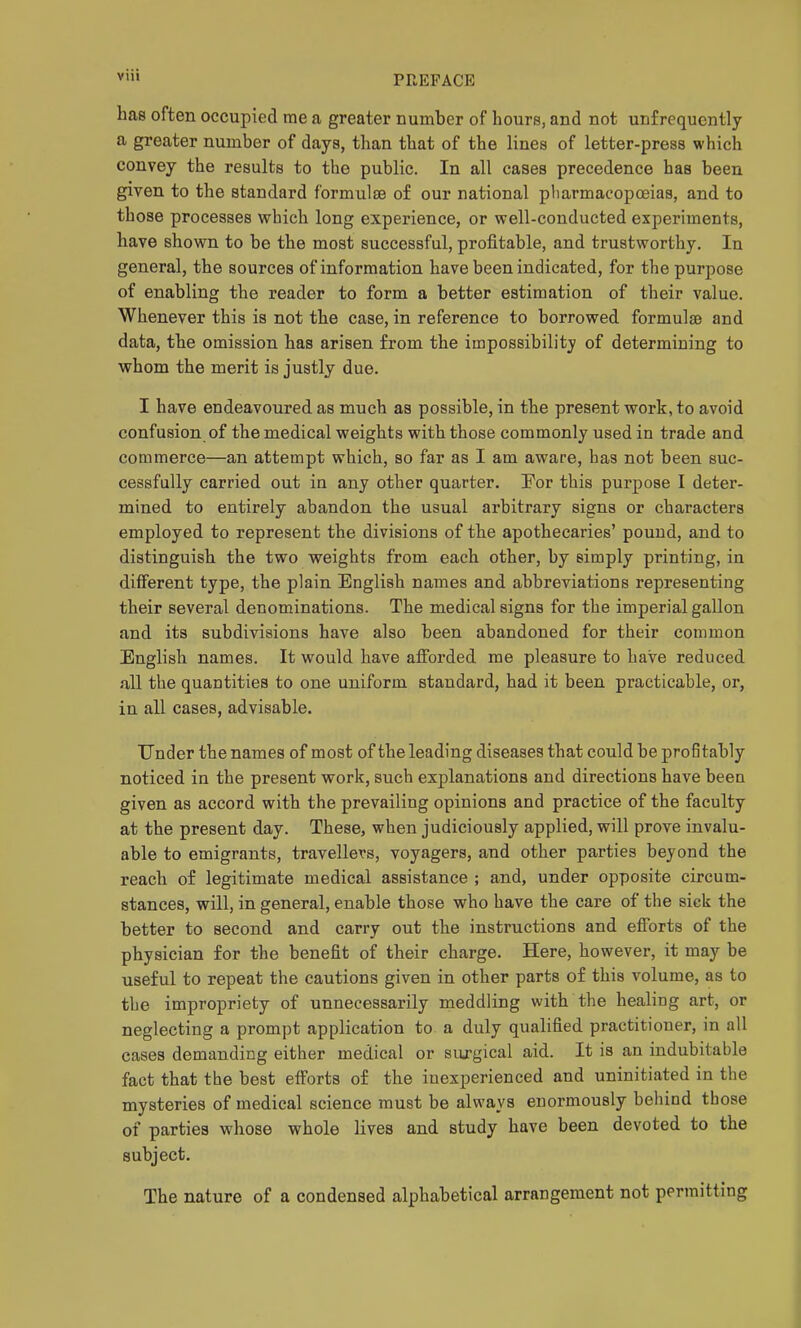 has often occupied me a greater number of hours, and not unfrequcntly a greater number of days, than that of the lines of letter-press which convey the results to the public. In all cases precedence has been given to the standard formulae of our national pharmacopoeias, and to those processes which long experience, or well-conducted experiments, have shown to be the most successful, profitable, and trustworthy. In general, the sources of information have been indicated, for the purpose of enabling the reader to form a better estimation of their value. Whenever this is not the case, in reference to borrowed formulae and data, the omission has arisen from the impossibility of determining to whom the merit is justly due. I have endeavoured as much as possible, in the present work, to avoid confusion of the medical weights with those commonly used in trade and commerce—an attempt which, so far as I am aware, has not been suc- cessfully carried out in any other quarter. For this purpose I deter- mined to entirely abandon the usual arbitrary signs or characters employed to represent the divisions of the apothecaries' pound, and to distinguish the two weights from each other, by simply printing, in different type, the plain English names and abbreviations representing their several denominations. The medical signs for the imperial gallon and its subdivisions have also been abandoned for their common English names. It would have afforded me pleasure to have reduced all the quantities to one uniform standard, had it been practicable, or, in all cases, advisable. Under the names of most of the leading diseases that could be profitably noticed in the present work, such explanations and directions have been given as accord with the prevailing opinions and practice of the faculty at the present day. These, when judiciously applied, will prove invalu- able to emigrants, travellers, voyagers, and other parties beyond the reach of legitimate medical assistance ; and, under opposite circum- stances, will, in general, enable those who have the care of the sick the better to second and carry out the instructions and efforts of the physician for the benefit of their charge. Here, however, it may be useful to repeat the cautions given in other parts of this volume, as to the impropriety of unnecessarily meddling with the healing art, or neglecting a prompt application to a duly qualified practitioner, in all cases demanding either medical or siixgical aid. It is an indubitable fact that the best efforts of the inexperienced and uninitiated in the mysteries of medical science must be always enormously behind those of parties whose whole lives and study have been devoted to the subject. The nature of a condensed alphabetical arrangement not permitting