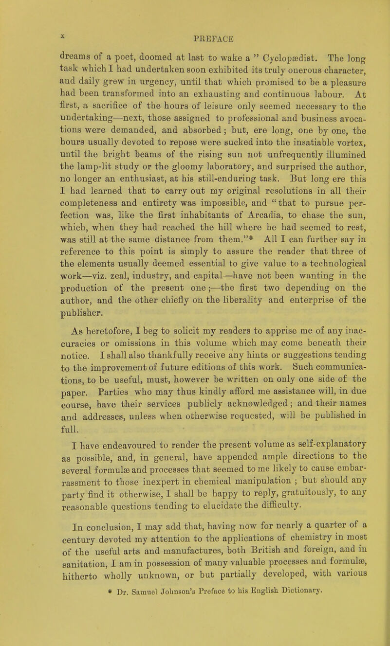 dreams of a poet, doomed at last to wake a  Cyclopcedist. The long task which I had undertaken soon exhibited its truly onerous character, and daily grew in urgency, until that which promised to be a pleasure had been transformed into an exhausting and continuous labour. At first, a sacrifice of the hours of leisure only seemed necessary to the undertaking—next, those assigned to professional and business avoca- tions were demanded, and absorbed; but, ere long, one by one, the hours usually devoted to repose were sucked into the insatiable vortex, until the bright beams of the rising sun not unfrequently illumined, the lamp-lit study or the gloomy laboratory, and surprised the author, no longer an enthusiast, at his still-enduring task. But long ere this I had learned that to carry out my original resolutions in all their completeness and entirety was impossible, and that to pursue per- fection was, like the first inhabitants of Arcadia, to chase the sun, which, when they had reached the hill where he had seemed to rest, was still at the same distance from them.* All I can further say in reference to this point is simply to assure the reader that three of the elements usually deemed essential to give value to a technological work—viz. zeal, industry, and capital—have not been wanting in the production of the present one;—the first two depending on the author, and the other chiefly on the liberality and enterprise of the publisher. As heretofore, I beg to solicit my readers to apprise me of any inac- curacies or omissions in this volume which may come beneath their notice. I shall also thankfully receive any hints or suggestions tending to the improvement o£ future editions of this work. Such communica- tions, to be useful, must, however be written on only one side of the paper. Parties who may thus kindly afiord me assistance will, in due course, have their services publicly acknowledged; and their names and addresses, unless when otherwise requested, will be published in full. I have endeavoured to render the present volume as self-explanatory as possible, and, in general, have appended ample directions to the several formulae and processes that seemed to me likely to cause embar- rassment to those inexpert in chemical manipulation ; but should any party find it otherwise, I shall be happy to reply, gratuitously, to any reasonable questions tending to elucidate the difficulty. In conclusion, I may add that, having now for nearly a quarter of a century devoted my attention to the applications of chemistry in most of the useful arts and manufactures, both British and foreign, and in sanitation, I am in possession of many valuable processes and formulae, hitherto wholly unknown, or but partially developed, with various « Dr. Samuel Johnson's Preface to his English Dictionavy.