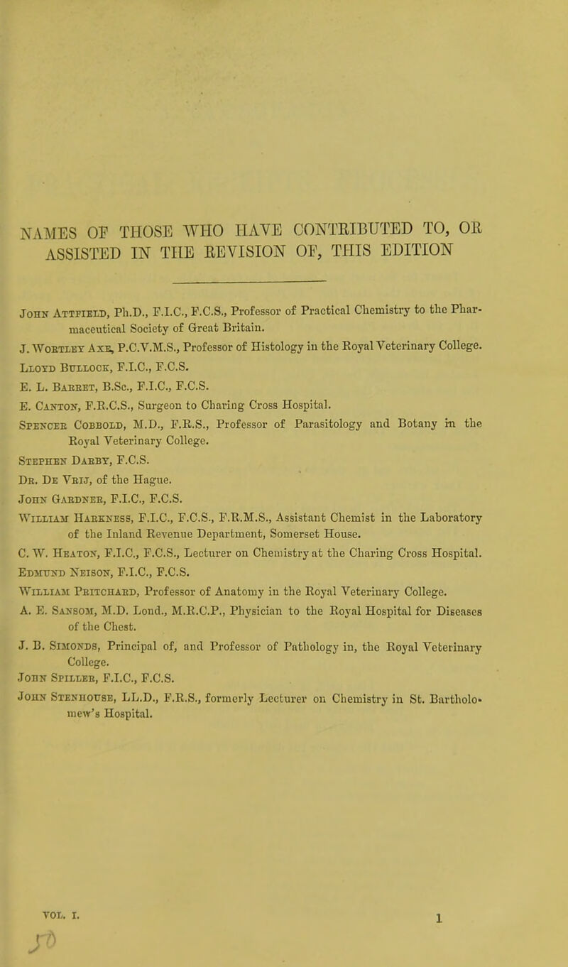 NAMES OF THOSE WHO HAVE CONTEIBUTED TO, OR ASSISTED IN THE REVISION OE, THIS EDITION John Attfield, Ph.D., P.I.C, F.C.S., Professor of Practical Chemistry to the Phar- maceutical Society of Great Britain. J. WoETLET AXB, P.C.V.M.S., Profcssor of Histology in the Eoyal Veterinary College. LiOTD BTrii.ocE, F.I.C., F.C.S. E. L, Baeeet, B.Sc, F.I.C, F.C.S. E. Canton, F.R.C.S., Surgeon to Charing Cross Hospital. Spencee Cobbold, M.D., F.R.S., Professor of Parasitology and Botany in the Eoyal Veterinary College. Stephen Daebt, F.C.S. Db. De Veij, of the Hague. John Gabbnee, F.I.C, F.C.S. WiLLiAir Haekness, F.I.C, F.C.S., F.K.M.S., Assistant Chemist in the Laboratory of the Inland Revenue Department, Somerset House. C. W. Heaton, F.I.C, F.C.S., Lecturer on Chemistry at the Charing Cross Hospital. Edmttnd Neison, F.I.C, F.C.S. William Peitchaed, Professor of Anatomy in the Royal Vetei-inary College. A. E. Sansom, M.D. Lond., M.R.CP., Physician to the Royal Hospital for Diseases of the Chest. J. B. SiMONDS, Principal of, and Professor of Pathology in, the Royal Veterinary College. John Spillee, F.I.C, F.C.S. John Stenhohse, LL.D., F.R.S., formerly Lecturer on Chemistry in St. Bartholc mew's Hospital.
