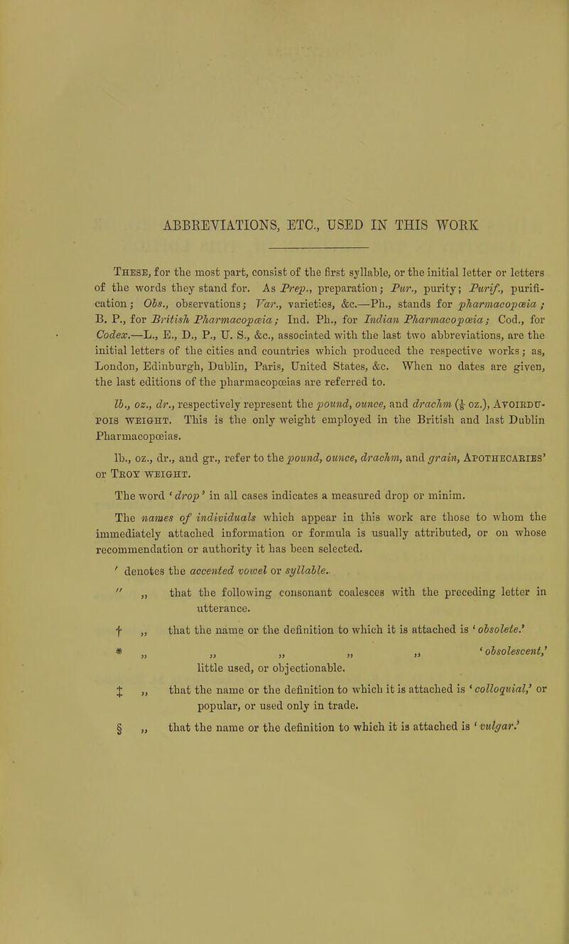 These, for the most part, consist of the first syllable, or the initial letter or letters of the words they stand for. As Prep., preparation; Fur., purity; Purif., purifi- cation; Ohs., observations; Var,, varieties, &c.—Ph., stands for pharmacopoeia ; B, P., for British Fharmacopmia; Ind. Ph., for Indian PharmacopcBia; Cod., for Codex.—L., E., D,, P., U. S., &c., associated with the last two abbreviations, are the initial letters of the cities and countries which produced the respective works; as, London, Edinburgh, Dublin, Paris, United States, &c. When no dates are given, the last editions of the pharmacopoeias are referred to. lb,, oz., dr., respectively represent the pound, ounce, and drachm (|- oz.), Avoiedxt- POis WEIGHT. This is the only weight employed in the British and last Dublin Pharmacopoeias. lb., oz., dr., and gr., refer to the pound, ounce, drachm, and grain, Apothecaeies' or Tkoy weight. The word 'drop' in all cases indicates a measured drop or minim. The names of individuals which appear in this work are those to whom the immediately attached information or formula is usually attributed, or on whose recommendation or authority it has been selected. ' denotes the accented vowel or syllable. that the following consonant coalesces with the preceding letter in utterance. that the name or the definition to which it is attached is ' obsolete.' „ „ „ „ 'obsolescent,' little used, or objectionable. that the name or the definition to which it is attached is 'colloquial,' or popular, or used only in trade. that the name or the definition to which it is attached is ' vulgar.' t §