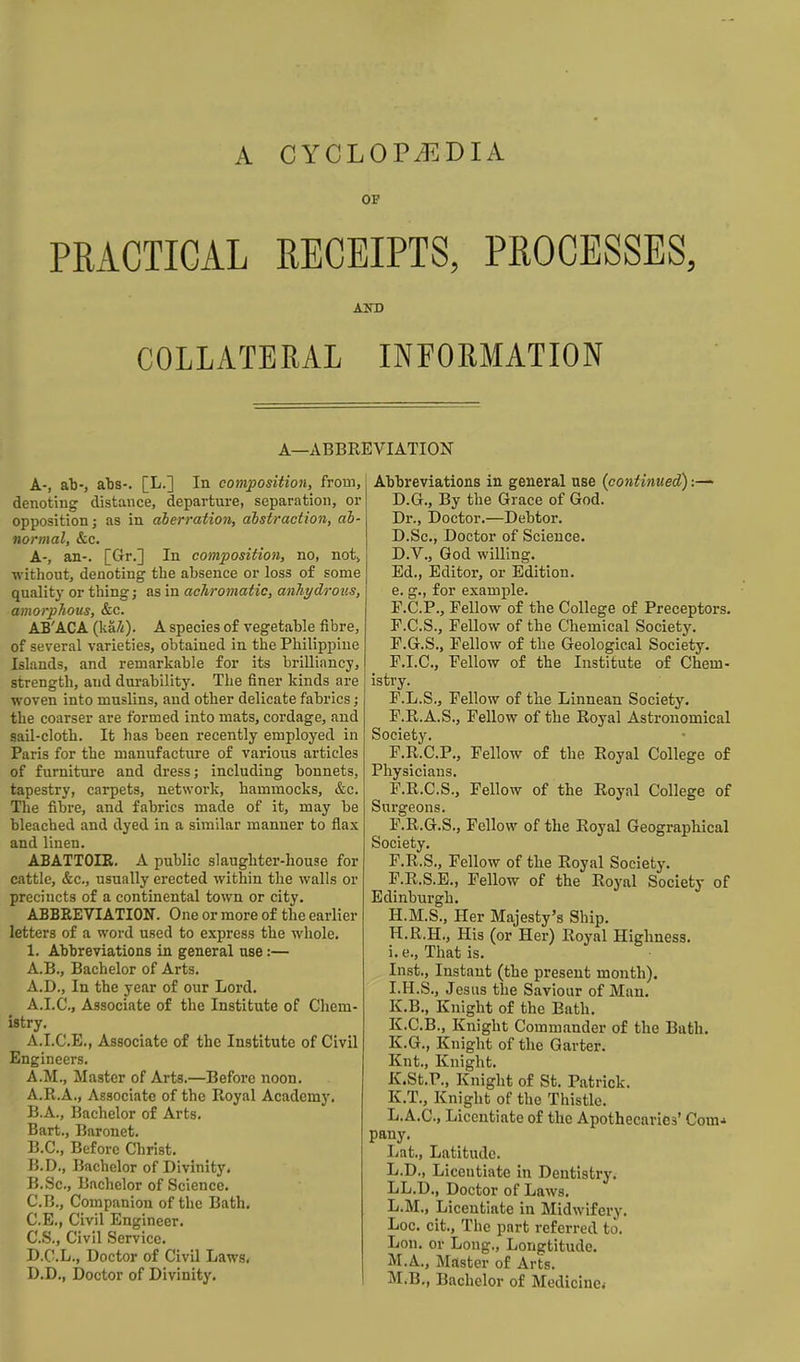 A CYCLOPAEDIA OF PRACTICAL RECEIPTS, PROCESSES, AND COLLATERAL INFORMATION A—ABBREVIATION A-, all-, aba-. [L.] In composition, from, denoting distance, departure, separation, or opposition; as in aberration, abstraction, ab- normal, &c. A-, an-. [Gr.] In composition, no, not, without, denoting the absence or loss of some quality or thing; as in achromatic, anhydroiis, amorphous, &c. AB'ACA (ka/i). A species of vegetable fibre, of several varieties, obtained in the Philippine Islands, and remarkable for its brilliancy, strength, and durability. The finer kinds are woven into muslins, and other delicate fabrics; the coarser are formed into mats, cordage, and sail-cloth. It has been recently employed in Paris for the manufacture of various articles of furniture and dress; including bonnets, tapestry, carpets, network, hammocks, &c. The fibre, and fabrics made of it, may be bleached and dyed in a similar manner to flax and linen. ABATTOIE. A public slaughter-house for cattle, &c., usually erected within the walls or precincts of a continental town or city. ABBEEVIATION. One or more of the earlier letters of a word used to express the whole. 1. Abbreviations in general use:— A.B., Bachelor of Arts. A.D., In the year of our Lord, A.I.C., Associate of the Institute of Chem- istry. A.I.C.E., Associate o£ the Institute of CivU Engineers. A.M., Master of Arts.—Before noon. A. R.A., Associate of the Royal Academy. B. A., Bachelor of Arts. Bart., Baronet. B.C., Before Christ. B.D., Bachelor of Divinity. B. Sc, Bachelor of Science. C. B., Companion of the Bath. C.E., Civil Engineer. C. S., Civil Service. D. C.L., Doctor of Civil Laws< D.D., Doctor of Divinity. Abbreviations in general use {continued):— D.G., By the Grace of God. Dr., Doctor.—Debtor. D.Sc, Doctor of Science. D.V., God willing. Ed., Editor, or Edition, e. g., for example. P.C.P., Fellow of the College of Preceptors. F.C.S., Fellow of the Chemical Society. P.G.S., Fellow of the Geological Society. F.I.C., Fellow of the Institute of Chem- istry. F.L.S., Fellow of the Linnean Society. P.R.A.S., Fellow of the Royal Astronomical Society. F.R.C.P., Fellow of the Royal College of Physicians. F.R.C.S., Fellow of the Royal College of Surgeons. F.R.G.S., Fellow of the Royal Geographical Society. F.R.S., Fellow of the Royal Society. F.R.S.E., Fellow of the Royal Society of Edinburgh. H.M.S., Her Majesty's Ship. H. R.H., His (or Her) Royal Highness, i. e.. That is. Inst., Instant (the present month). I. H.S., Jesus the Saviour of Man. K.B., Knight of the Bath. K.C.B., Knight Commander of the Bath. K.G., Knight of the Garter. Knt., Knight. K.St.r., Knight of St. Patrick. K.T., Knight of the Thistle. L.A.C., Licentiate of the Apothecaries' Com* pany. Lat., Latitude. L.D., Licentiate in Dentistry. LL.D., Doctor of Laws. L.M., Licentiate in Midwifery. Loc. cit.. The part referred to. Lon. or Long., Longtitudo. M.A., Master of Arts. M.B., Bachelor of Medicine.-