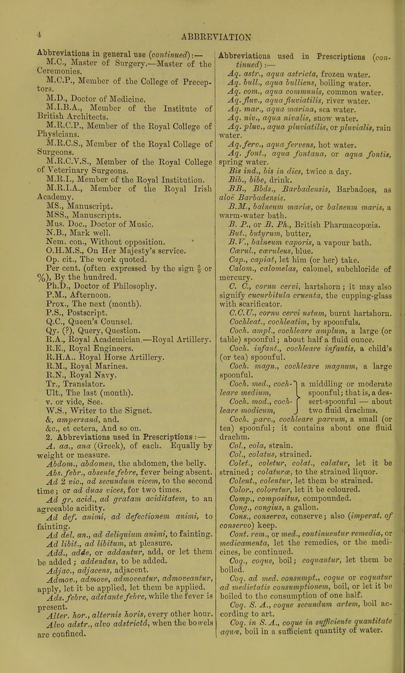 Abbreviations in general use (continued):— M.C., Master of Surgery.—Master of the Ceremonies, M.C.P., Member of .the College of Precep- tors. M.D., Doctor of Medicine. M.I.B.A., Member of the Institute of British Architects. M.R.C.P., Member of the Royal College of Physicians. M.R.C.S., Member of the Royal College of Surgeons. M.R.C.V.S., Member of the Royal College of Veterinai'y Surgeons. M.R.I., Member of the Royal Institution. M.R.I.A., Member of the Royal Irish Academy. MS., Manuscript. MSS., Manuscripts. Mus. Doc, Doctor of Music. N.B., Mark well. Nem. con.. Without opposition. O.H.M.S., On Her Majesty's service. Op. cit., The work quoted. Per cent, (often expressed by the sign ^ or %), By the hundred. Ph.D., Doctor of Philosophy. P.M., Afternoon. Pros., The next (month). P.S., Postscript. Q.C., Queen's Counsel. Qy. (?), Query, Question, R.A., Royal Academician.—Royal Artillery. R.E., Royal Engineers, R.H.A.. Royal Horse Artillery. R.M., Royal Marines. R.N., Royal Navy, Tr., Translator. Ult., The last (month). V. or vide, See. W.S., Writer to the Signet. &, ampersand, and. &c., et cetera. And so on. 2. Abbreviations used in Prescriptions :— A. aa., ana (Greek), of each. Equally by weight or measure. Ahdom., aidomen, the abdomen, the belly. Abs.fehr., absente febre, fever being absent. Ad 2 vie, ad secundum viceni, to the second time; or ad duas vices, for two times. Ad gr. acid., ad gratam aciditatem, to an agreeable acidity. Ad def. animi, ad defectionem animi, to fainting. Ad del. an., ad deliquitim animi, to fainting. Ad libit., ad libitum, at pleasure. Add., adde, or addantur, add, or let them be added; addendus, to be added. Adjac, adjacens, adjacent. Admov., admove, admoveatur, admoveantur, apply, let it be applied, let them be applied. Ads. febre, adsta7ite febre, v/hi\e the fevev is present. Alter, hor., alternis horis, every other hour. Alvo adstr., alvo adstrictd, when the bowels arc confined. Abbreviations used in Prescriptions {con- tinued):— Aq. astr., aqua astriota, frozen water. Aq. bull., aqua bulliens, boiling water. Aq. com., aqua communis, common water. Aq.Jluv., aqua fiuviatilis, river water. Aq. mar., aqua mwrina, sea water. Aq. niv., aqua nivalis, snow water. Aq. pluv,, aqua pluviatilis, or pluvialis, rain water. Aq.ferv., aqua fervens, hot water. Aq. font., aqua fontana, or aqua fontis, spring water. Bis ind., bis in dies, twice a day. Bib., libe, drink. BB., Bbds., Barbadensis, Barbadoes, as aloe Barbadensis. B.M., balneum marice, or balneum maris, a warm-water bath, B. P., or B. Ph., British PharmacopcEia. But., butyruni, butter, B. V., balneum vaporis, a vapour bath. Ccerul., cceruleus, blue. Cap., capiat, let him (or her) take. Calom., calomelas, calomel, subchloride of mercury. C, C, cornu cervi, hartshorn; it may also signify cucurbitula cruenta, the cupping-glass with scarificator. ecu., cornu cervi ustum, burnt hartshorn. Cochleat., coclileatim, by spoonfuls. Coch. ampl., cocJileare amplum, a large (or table) spoonful; about half a fluid ounce. Cocli. infant., cochleare infantis, a child's (or tea) spoonful. Cocli. magn., coclileare magnum, a large spoonful. Coch. med., coch-^ a middling or moderate leare medium, ^ spoonful; that is, a des- Coch. mod., cocli- ( sert-spoonful — about leare modicum, J two fluid drachms. Coc/i. parv., cochleare parviim, a small (or tea) spoonful; it contains about one fluid drachm. Col., cola, strain. Col., colatus, strained. Colet., coletur, colat., colatur, let it be strained; colaturce, to the strained liquor. Colent., colentur, let them be strained. Color., coloretur, let it be coloured. Comp., compositus, compounded. Cong., congius, a gallon. Cons., conserva, conserve; also {imperat. of conservo) keep. Cont. rem., or med., continueniur remedia, or medicamenta, let the remedies, or the medi- cines, be continued. Coq., coque, boil; coquantur, let them be boiled. Coq. ad med. consumpt., coque or coqiiatur ad medietatis co^isiimptionem, boil, or let it b(! boiled to the consumption of one half. Coq. S. A., coque secundum artem, boil ac- cording to art. Coq. in S. A., coque in sufficiente quantitatc agure, boil in a suflicient quantity of water.