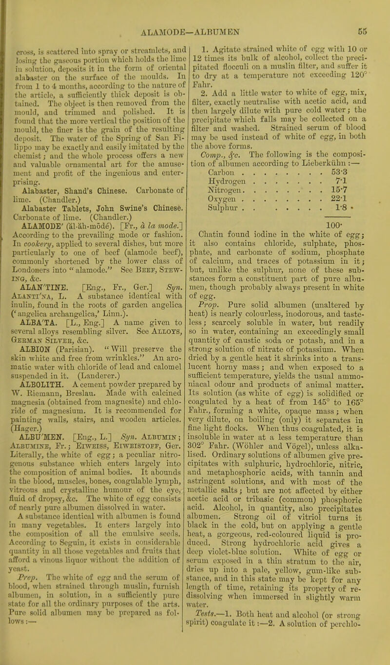 croas, is scattercil Into spray or stivatnlets, and losiiifj the gaseous portion which holds the lime ill solution, dej^sits it in the fonn of oriental alabaster on the surface of the moulds. In from 1 to 4i months, according to the nature of the article, a sufficiently thick deposit is ob- tained. The object is then removed from the mould, aud trinmied and polished. It is found that the more vertical the position of the mould, the finer is the graui of the resulting deposit. The water of the Spring of San Fi- lippo may be exactly and easily imitated by the chemist; and the whole process offers a new and valuable ornamental art for the amuse nient aud pi'ofit of the uigeiiious and enter- prising. Alabaster, Shand's Chinese. Carbonate of lime. (Chandler.) Alabaster Tablets, John Swine's Chinese Carbonate of lime. (Chandler.) ALAMODE' (al-ah-mode). [Fr., a la mode.} According to the prevailing mode or fashion In cookery, applied to several dishes, but more particularly to one of beef (alamode beef), commonly shortened by the lower class of Londoners into  alamode. See Beef, Stew- rxG, &c. ALAN'TINE. [Eng., Fr., Ger.] Syn. AiiANTi'xA, L. A substance identical with inulin, found in the roots of garden angelica ('angelica archangelica,' Linn.). ALBA'TA. [L., Eng.] A name given to several alloys resembling silver. See Allots, German Silvee, &c. ALBION (Parisian). Will preserve the skin white and free from wrinkles. An aro- matic water with chloride of lead and calomel suspended in it. (Lauderer.) ALBOLITH. A cement powder prepared by W. Riemann, Breslau. Made with calcined magnesia (obtained from magnesite) and chlo- ride of magnesium. It is recommended for painting walls, stairs, and wooden articles. (Hager.) ALBU'MEN. [Eng., L.] Syn. Albumin ; Albitmine, Fr.; EiwEiss, Eiweistoff, Ger. Literally, the white of egg; a peculiar nitro- genous substance which enters largely into the composition of animal bodies. It abounds in the blood, muscles, bones, coagulable lymph, vitreous and crystalline humour of the eye, fluid of dropsy, &c. The white of egg consists of nearly pure albumen dissolved in water. A substance identical with albumen is found in many vegetables. It enters largely into the composition of all the emulsive seeds. According to Seguin, it exists in considerable quantity in all those vegetables and fruits that afford a vinous liquor without the addition of yeast. Vrep. The white of egg and the serum of blood, when strained through muslin, furnish albumen, in solution, in a sufficiently pure state for all the ordinary purposes of the arts. Pure solid albumen may be prepared as fol- lows :— 1. Agitate strained white of egg with 10 or 12 times its bulk of alcohol, collect the preci- pitated flocculi on a muslin filter, and suffer it to dry at a temperatui-e not exceeding 120° Fahr. 2. Add a little water to white of egg, mix, filter, exactly neutralise with acetic acid, and then largely dilute with pure cold water; the precipitate which falls may be collected on a filter and washed. Strained serum of blood may be used instead of white of egg, in both the above forms. Comp., Sfc. The following is the composi- tion of albumen according to Lieberkiihu :— Carbon 533 Hydrogen 7'1 Nitrogen 157 Oxygen 22-1 Sulphur 1-8 • 100- Chatin found iodine in the white of eggj it also contains chloride, sulphate, phos- phate, and carbonate of sodium, phosphate of calcium, and traces of potassium in it; but, unlike the sulpbur, none of these sub- stances form a constituent part of pure albu- men, though probably always present in white of egg. Prop. Pure solid albumen (unaltered by heat) is nearly colourless, inodorous, and taste- less ; scarcely soluble in water, but readily so in water, containing an exceedingly small quantity of caustic soda or potasb, and in a strong solution of nitrate of potassium. When dried by a gentle heat it shrinks into a trans- lucent horny mass; and when exposed to a sufficient temperature, yields the usual ammo- niacal odour and products of animal matter. Its solution (as white of egg) is solidified or coagulated by a heat of from 145° to 165° Fahr., forming a white, opaque mass; -when very dilute, on boiling (only) it separates in fine light flocks. When thus coagulated, it is insoluble in water at a less temperature than 302° Fahr. (Wohler and Vogel), unless alka- lised. Ordinary solutions of albumen give pre- cipitates with sulphuric, hydrochloric, nitric, md metaphosphoric acids, with tannin and astringent solutions, and with most of the metallic salts; but are not afl^ected by either acetic acid or tribasic (common) phosphoric acid. Alcohol, in quantity, also precipitates albumen. Strong oil of vitriol turns it black in the cold, but on applying a gentle heat, a gorgeous, red-coloured liquid is pro- duced. Strong hydrochloric acid gives a deep violet-bluc solution. White of egg or scrum exposed in a thin stratum to the air, dries up into a pale, yellow, gum-like sub- stance, and in this state may be kept for any length of time, retaining its property of re- dissolving when immersed in slightly warm water. Tests.—1. Both heat and alcohol (or strong spirit) coagulate it:—2. A solution of perchlo-