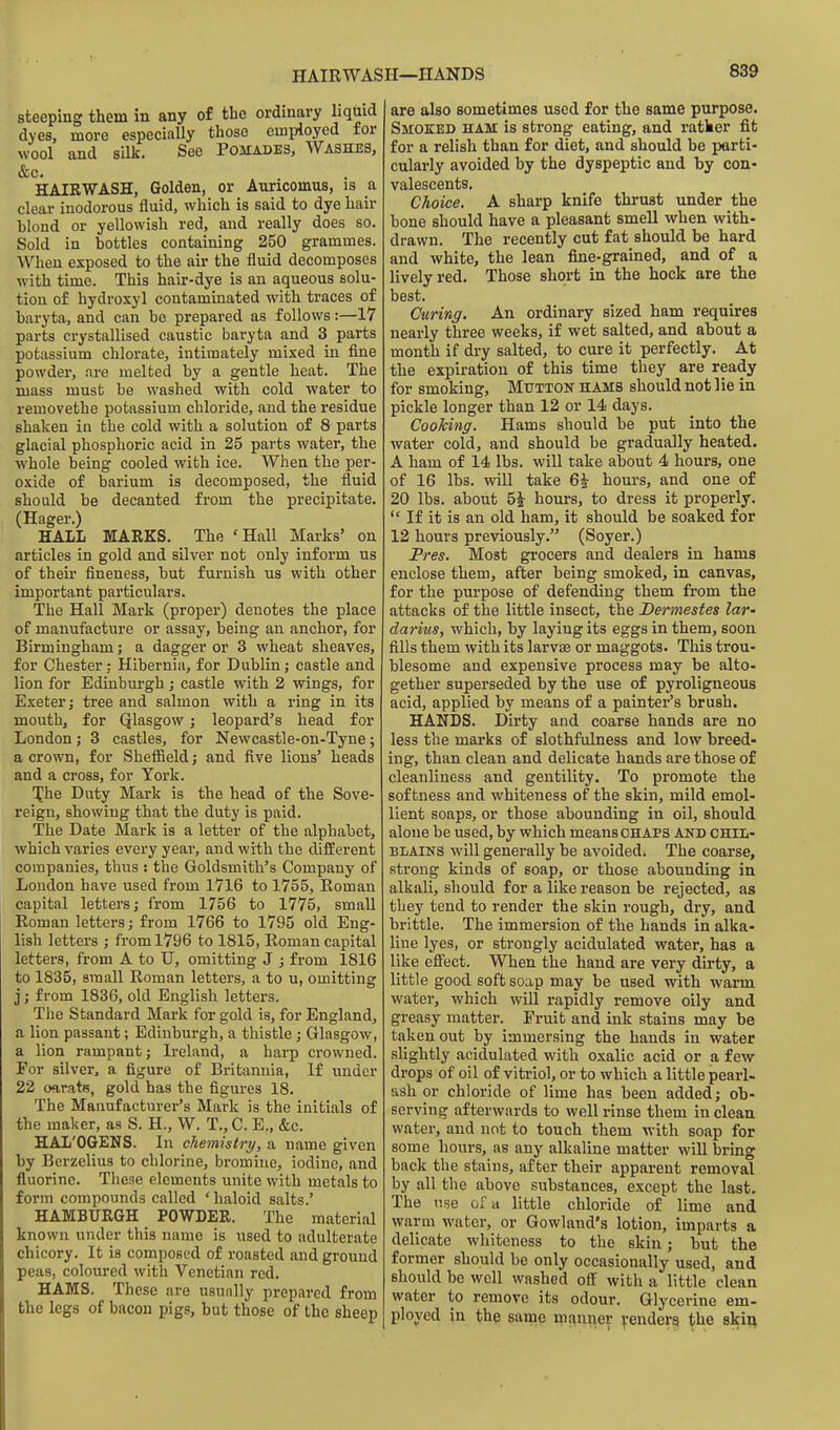 HAIRWASH—HANDS steeping them in any of the ordinary liquid dyes, more especially those emi^loyed for wool and silk. See Pomades, Washes, HAIRWASH, Golden, or Auricomus, is a clear inodorous fluid, which is said to dye hair hlond or yellowish red, and really does so. Sold in bottles containing 250 grammes. When exposed to the air the fluid decomposes with time. This hair-dye is an aqueous solu- tion of hydroxyl contammated with traces of baryta, and can be prepared as follows:—17 parts crystallised caustic baryta and 3 parts potassium chlorate, intimately mixed in fine powder, are melted by a gentle heat. The mass must be washed with cold water to removethe potassium chloride, and the residue shaken in the cold with a solution of 8 parts glacial phosphoric acid in 25 parts water, the whole being cooled with ice. When the per- oxide of barium is decomposed, the fluid should be decanted from the precipitate. (Eager.) HALL MARKS. The 'Hall Marks' on articles in gold and silver not only inform us of their fineness, but furnish us with other important particulars. The Hall Mark (proper) denotes the place of manufacture or assay, being an anchor, for Birmingham; a dagger or 3 wheat sheaves, for Chester: Hibernia, for Dublin; castle and lion for Edinburgh; castle with 2 wings, for Exeter; tree and salmon with a ring in its mouth, for Qlasgow; leopard's head for London; 3 castles, for Newcastle-on-Tyne; a crown, for Sheffield; and five lions' heads and a cross, for York. Xhe Duty Mark is the head of the Sove- reign, showing that the duty is paid. The Date Mark is a letter of the alphabet, which varies every year, and with the different companies, thus ; the Goldsmith's Company of Loudon have used from 1V16 to 1755, Roman capital letters; from 1756 to 1775, small Roman letters; from 1766 to 1795 old Eng- lish letters ; from 1796 to 1815, Roman capital letters, from A to U, omitting J ; from 1816 to 1835, small Roman letters, a to u, omitting j; from 1836, old English letters. Tlie Standard Mark for gold is, for England, a lion passant; Edinburgh, a thistle; Glasgow, a lion rampant; Ireland, a harp crowned. For silver^ a figure of Britannia, If under 22 ofirats, gold has the figures 18. The Manufacturer's Mark is the initials of the maker, as S. H., W. T., C. E., &c. HAL'OQENS. In chemistry, a name given by Berzelius to chlorine, bromine, iodine, and fluorine. Tliese elements unite with metals to form compounds called ' haloid salts.' HAMBURGH POWDER. The material known under this name is used to adulterate chicory. It is composed of roasted and ground peas, coloured with Venetian red. HAMS. These are usually prepared from the legs of bacon pigs, but those of the sheep are also sometimes used for the same purpose. Smoked ham is strong eating, and ratker fit for a relish than for diet, and should be parti- cularly avoided by the dyspeptic and by con- valescents. Choice. A sharp knife thrust under the bone should have a pleasant smell when with- drawn. The recently cut fat should be hard and white, the lean fine-grained, and of a lively red. Those short in the hock are the best. Curing. An ordinary sized ham requires nearly three weeks, if wet salted, and about a month if dry salted, to cure it perfectly. At the expiration of this time they are ready for smoking. Mutton hams should not lie in pickle longer than 12 or 14 days. CooMng. Hams should be put into the water cold, and should be gradually heated. A ham of 14 lbs. will take about 4 hours, one of 16 lbs. will take 6^ hours, and one of 20 lbs. about 5i hours, to dress it properly. If it is an old ham, it should be soaked for 12 hours previously. (Soyer.) Pres. Most grocers and dealers in hams enclose them, after being smoked, in canvas, for the purpose of defending them from the attacks of the little insect, the Dermestes lar- darius, which, by laying its eggs in them, soon fills them with its larvae or maggots. This trou- blesome and expensive process may be alto- gether superseded by the use of pyroligneous acid, applied by means of a painter's brush. HANDS. Dirty and coarse hands are no less the marks of slothfulness and low breed- ing, than clean and delicate hands are those of cleanliness and gentility. To promote the softness and whiteness of the skin, mild emol- lient soaps, or those abounding in oil, should alone be used, by which means CHAPS AND CHIL- BLAINS will generally be avoidedi The coarse, strong kinds of soap, or those abounding in alkali, should for a like reason be rejected, as they tend to render the skin rough, dry, and brittle. The immersion of the hands in alka- line lyes, or strongly acidulated water, has a like efi'ect. When the hand are very dirty, a little good soft soap may be used with warm water, which will rapidly remove oily and greasy matter. Fruit and ink stains may be taken out by immersing the hands in water slightly acidulated with oxalic acid or a few drops of oil of vitriol, or to which a little pearl- ash or chloride of lime has been added; ob- serving afterwards to well rinse them in clean water, and not to touch them with soap for some hours, as any alkaline matter will bring back the stains, after their apparent removal by all the above substances, except the last. The use of a little chloride of lime and warm water, or Gowland's lotion, imparts a delicate whiteness to tlie skin; but the former should be only occasionally used, and should be well washed off with a little clean water to remove its odour. Glycerine em- ployed in the same niauner renders the skii^