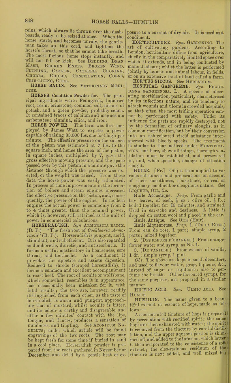 HORSE BALLS-HUMULIN reins, wbicli always lie thrown over the dash- hoards, ready to he seized at ouce. When the horse starts, and becomes unruly, the gentle- man takes up this cord, and tightens the horse's throat, so that he cannot take breath. The most furious horse stops instantly, and will not fall or kick. See Bedding, Bean Mash, Broken Knees, Beozen Wind, Clipping, Cankee, Cataeeh, Choking, Choeea, Choiic, Constipation, Coens, Cbib-mting, Curb. HORSE BALLS. See Veteeinaey Medi- cine. HORSES, Condition Powder for. The prin- cipal ingredients were: Fenugreek, liquorice root, resin, brimstone, common salt, nitrate of potash, and a green powder, probably senna. It contained traces of calcium and magnesium carbonates; alumina, silica, and iron. HORSE POWER. This term was first em- ployed by James Watt to express a power capable of raising 33,000 lbs. one foot high per minute. The effective pressure on the surface of the piston was estimated at 7 lbs. to the square inch, and hence the area of the piston, in square inches, multiplied by 7, gave the gross efifective moving pressure, and the space assed over by this piston in a minute gave the istance through which the pressure was ex- erted, or the weight was raised. From these data the horse power was easily calculated. In process of time improvements in the forma- tion of boilers and steam engines increased the effective pressure on the piston, and, conse- quently, the power of the engine. In modern engines the actual power is commonly from 2 to 4i times greater than the nominal power, which is, however, still retained as the unit of power in commercial calculations. HORSERADISH. Si/n Aemoeacia eadix. (B. P.)  The fresh root of Cochlearia Anno- racia (B. P.). Horseradish is pungent, acrid, stimulant, and rubefacient. It is also regarded as diaphoretic, diuretic, and antiscorbutic. It forms a useful masticatory in hoarseness, sore throat, and toothache. As a condiment, it provokes the appetite and assists digestion. Reduced to shreds (scraped horseradish), it forms a common and excellent accompaniment to roast beef. The root of aconite or wolfsbane, rfhich somewhat resembles it in appearance, has occasionally been mistaken for it, with fatal results; the two are, however, readily distinguished from each other, as the taste of horseradish is warm and pungent, approach- ing that of mustard, whilst aconite is bitter, and its odour is earthy and disagreeable, and after a few minutes' contact with the lips, tongue, and fauces, produces a sensation of numbness, and tingling. See AcoNiTUM Na- PELLtrsj under which article will be found engravings of the two roots. The root may be kept fresh for some time if buried in sand in a cool place, Ilorieradish powder is pre- pared from the roots gathured in November or December, and dried by a gentle heat or ex- posure to a current of dry air. It is used as a condiment. HOR'TICULTURE. Syn. Gabdening. The art of cultivating gardens. According to Loudon, horticulture differs from agriculture, chiefly in the comparatively limited space over which it extends, and in being conducted by manual labour ; whilst the latter is performed jointly by human and animal labour, in fields, or on an extensive tract of land called a farm. HOR'TUS-SICCUS. See Heebaeium. HOS'PITAL GAN'GRENE. Si/n. Phage- DiENA GANGRENOSA. L. A species of ulcer- ating mortification, particularly characterised by its infectious nature, and its tendency to attack wounds and ulcers in crowded hospitals, so that often the most trifling operation can- not be performed with safety. Under its influence the parts are rapidly destroyed, not by the formation of ordinary sloughs, as in common mortification, but by their conversion into an ash-coloured viscid substance inter- spersed with bloody specks. The treatment is similar to that noticed under Moetipica- TION, but here, above all things, thorough ven- tilation must be established, and persevered in, and, when possible, change of situation sought. HUILE. [Fr.] Oil; a term applied to va- rious substances and preparations on account of their smoothness, consistence, or real or imaginary emollient or oleaginous nature. See LiQUEUE, Oil, &c. Huile Acoustique. Frep. From garlic and bay leaves, of each, | oz.; olive oil, i lb.; boiled together for 15 minutes, and strained. Used in ear-ache and deafuess. A little is dropped on cottonwool and placed in the ear. Huile, Antique. See Oils (Hair). Huile Liqueureuse. Frep, 1. (De la Rose.) From eau de rose, 1 part; simple syrup, 2 parts; mixed together. 2. (Des FLEtTES d'oranges.) From orange- flower water and syrup, as No. 1. 3. (De vanille.) From essence of vanilla, 1 dr.; simple syrup, 1 pint. Obs. The above are kept in small decanters, and used to flavour water, grog, liqueurs, &c., instead of sugar or capillaire; also to per- • fume the breath. Other flavoured syrups, for the same purposes, are prepared in a similar ■ manner. HU'MIC ACID. Si/n. Ulmic acid. See ■ Humus. HUMULIN. The name given to a beau-• tif ul extract or essence of hops, made as fol- - lows :— A concentrated tincture of hops is prepared i by percolation with rectified spirit; the same i hops are then exhausted with water; the spirit r is removed from the tincture by careful distil- lation, and the upper aqueous portion is skim- ■ med off, and added to the infusion, which latter - is then evaporated to the consistence of a soft extract; the oleo-resinous residuum of the; tincture is next added, and well mixed in; 5