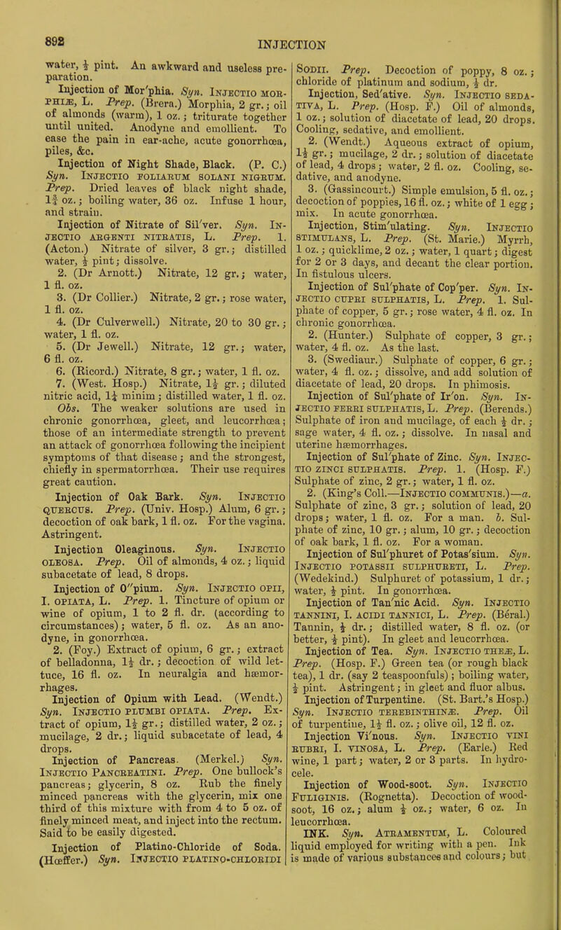 water, i pint. An awkward and useless pre- paration. Injection of Mor'pMa. Si/n. Injkctio mob- phi^, L. Prep. (Brcrn.) Morpliia, 2 gr.; oil of almonds (warm), 1 oz.; triturate together until united. Anodyne and emollient. To ease the pain in ear-ache, acute gonorrhoea, piles, &c. Injection of Night Shade, Black. (P, C.) St/n. Injectio foliabtjm bolani nigeum. Prep. Dried leaves of black night shade. If oz.; boiling water, 36 oz. Infuse 1 hour, and strain. Injection of Nitrate of Sil'ver. St/n. In- JBCTIO AEGENTI NITEATIS, L. Prep. 1. (Acton.) Nitrate of silver, 3 gr.; distilled water, i pint; dissolve. 2. (Dr Arnott.) Nitrate, 12 gr. j water, 1 fl. oz, 3. (Dr Collier.) Nitrate, 2 gr.; rose water, 1 fl. oz. 4. (Dr Culverwell.) Nitrate, 20 to 30 gr.; water, 1 fl. oz. 5. (Dr Jewell.) Nitrate, 12 gr.; water, 6 fl. oz. 6. (Ricord.) Nitrate, 8 gr. j water, 1 fl. oz. 7. (West. Hosp.) Nitrate, 1^ gr.; diluted nitric acid, li minim; distilled water, 1 fl. oz. Ois. The weaker solutions are used in chronic gonorrhoea, gleet, and leucorrhoea; those of an intermediate strength to prevent an attack of gonorrhoea following the incipient symptoms of that disease; and the strongest, chiefly in spermatorrhoea. Their use requires great caution. Injection of Oak Bark. Syn. Ikjectio QTJBECTTS. Prep. (Univ. Hosp.) Alum, 6 gr.; decoction of oak bark, 1 fl. oz. For the vagina. Astringent. Injection Oleaginous. Si/n. Injeotio OLEOSA. Prep. Oil of almonds, 4 oz,; liquid subacetate of lead, 8 drops. Injection of 0pium. Syn. Injectio opii, I. opiATA, L. Prep. 1. Tincture of opium or wine of opium, 1 to 2 fl. dr. (according to circumstances) j water, 5 fl. oz. As an ano- dyne, in gonorrhoea. 2. (Foy.) Extract of opium, 6 gr.; extract of belladonna, 1^ dr.; decoction of wild let- tuce, 16 fl. oz. In neuralgia and hsemor- rhages. Injection of Opium with Lead. (Wendt.) Si/n. Injeotio plttmbi opiata. Prep. Ex- tract of opium, li gr.j distilled water, 2 oz.; mucilage, 2 dr.; liquid subacetate of lead, 4 drops. Injection of Pancreas. (Merkel.) St/n. Injectio Pancbeatini. Prep. One bullock's pancreas; glycerin, 8 oz. Rub the finely minced pancreas with the glycerin, mix one third of this mixture with from 4 to 5 oz. of finely minced meat, and inject into the rectum. Said to be easily digested. Injection of Platino-Chloride of Soda. (HoefEer.) St/n. Injeotio PiiATiNo-OHLosiDi SoDii. Prep. Decoction of poppy, 8 oz,; chloride of platinum and sodium, i dr. Injection, Sed'ative. St/n. Injectio seda- TiVA, L. Prep. (Hosp. P.) Oil of almonds, 1 oz.; solution of diacetate of lead, 20 drops. Cooling, sedative, and emollient. 2. (Wendt.) Aqueous extract of opium, 1^ gr.; mucilage, 2 dr.; solution of diacetate of lead, 4 drops; water, 2 fl. oz. Cooling, se- dative, and anodyne, 3. (Gassincourt.) Simple emulsion, 5 fl. oz.; decoction of poppies, 16 fl. oz.; white of 1 egg; mix. In acute gonorrhoea. Injection, Stim'ulating. Si/n. Injectio 8TIMULANS, L. Prep. (St. Marie.) Myrrh, 1 oz.; quicklime, 2 oz,; water, 1 quart; digest for 2 or 3 days, and decant the clear portion. In fistulous ulcers. Injection of Sul'phate of Cop'per. St/n. In- jectio CTJPEi suLPHATis, L. Prep. 1. Sul- phate of copper, 5 gr.; rose water, 4 fl. oz. In chronic gonorrhoea. 2, (Hunter.) Sulphate of copper, 3 gr.; water, 4 fl. oz. As the last. 3. (Swediaur.) Sulphate of copper, 6 gr.; water, 4 fl. oz.; dissolve, and add solution of diacetate of lead, 20 drops. In phimosis. Injection of Sul'phate of Ir'on. Syn. In- jectio pebei suiphatis, L. Prep. (Berends.) Sulphate of iron and mucilage, of each i dr.; sage water, 4 fl. oz,; dissolve. In nasal and uterine haemori'hages. Injection of Sul'phate of Zinc. Si/n. Injec- tio ziNCi STJlPHATis. Prep. 1. (Hosp. F.) Sulphate of zinc, 2 gr.; water, 1 fl. oz. 2. (King's Coll.—Injectio commitnis.)—a. Sulphate of zinc, 3 gr.; solution of lead, 20 drops; water, 1 fl. oz. For a man. 6. Sul- phate of zinc, 10 gr.; alum, 10 gr.; decoction of oak bark, 1 fl. oz. For a woman. Injection of Sul'phuret of Potas'sium. St/n. Injectio potassii sulphuebti, L. Prep. (Wedekind.) Sulphuret of potassium, 1 dr.; water, ^ pint. In gonorrhoea. Injection of Tan'nic Acid. Syn. Injectio TANNlNi, I. ACIDI TANNici, L. Prep. (Beral.) Tannin, i dr,; distilled water, 8 fl. oz. (or better, pint). In gleet and leucorrhoea. Injection of Tea. St/n. Injectio the^e, L. Prep. (Hosp. F.) Green tea (or rough black tea), 1 dr. (say 2 teaspoonfuls); boiling water, i pint. Astringent; in gleet and fluor albus. Injection of Turpentine. (St. Bart.'s Hosp.) St/n. Injectio TEEEBiNTHiN.a:. Prep. Oil of turpentine, 1^ fl. oz.; olive oil, 12 fl. oz. Injection Vi'nous. St/n. Injectio tini bttbei, I. TINOSA, L. Prep. (Earle.) Red wine, 1 part; water, 2 or 3 parts. In hydro- cele. Injection of Wood-soot. Sj/n. Injkctio FuLiGlNis. (Rognetta). Decoction of wood- soot, 16 oz.; alum i oz.; water, 6 oz. In leucorrhoea. INK. St/n. Ateamentum, L. Coloured liquid employed for writing with a pen. Ink is made of various substances and colours; but