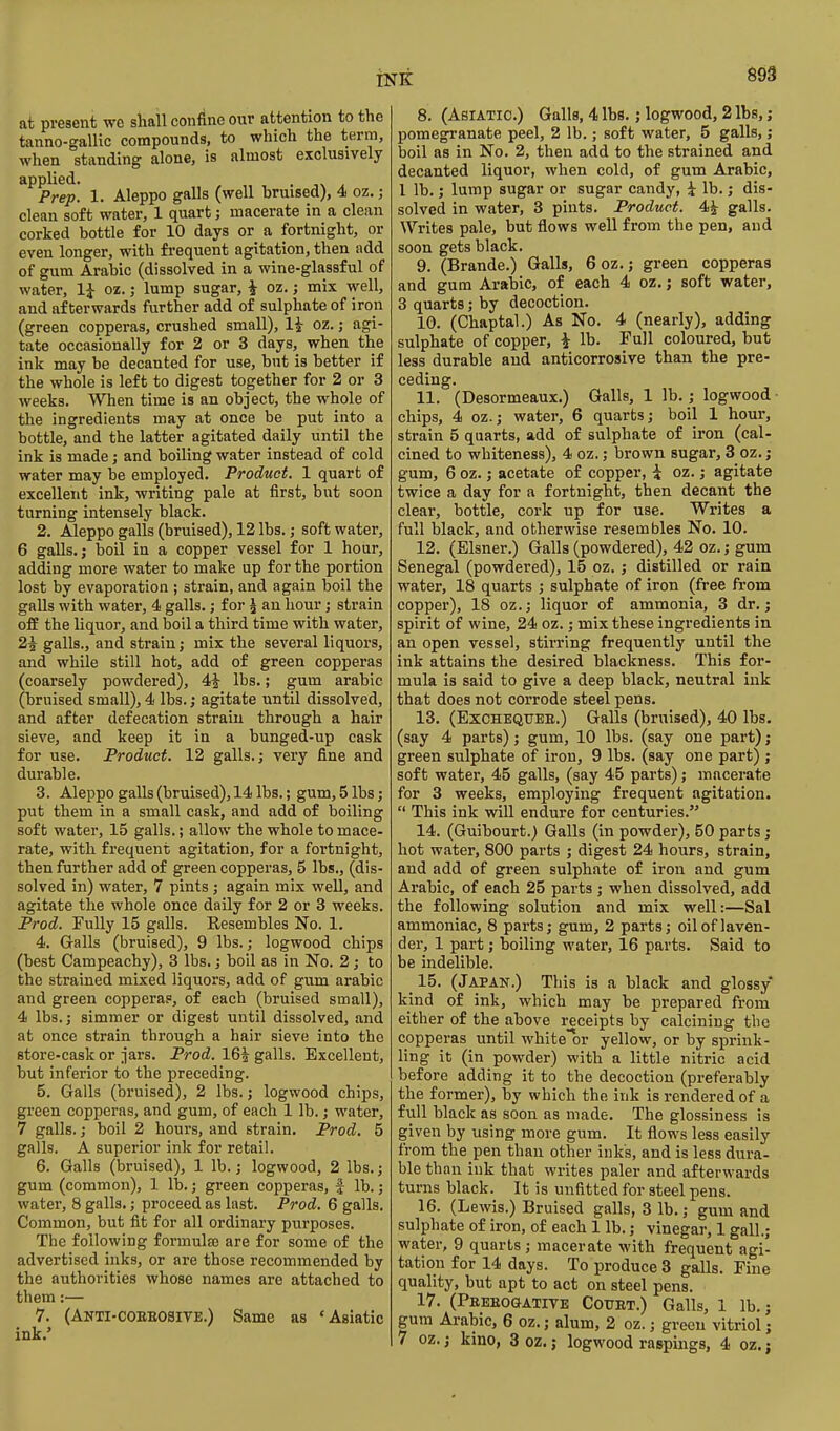 m at present we shall confine our attention to the tanno-gallic compounds, to which the term, when standing alone, is almost exclusively applied. Prep. 1. Aleppo galls (well bruised), 4 oz.; clean soft water, 1 quart; macerate in a clean corked bottle for 10 days or a fortnight, or even longer, with frequent agitation, then add of gum Arabic (dissolved in a wine-glassful of water, 1^ oz.; lump sugar, i oz.; mix well, and afterwards further add of sulphate of iroii (green copperas, crushed small), li oz.; agi- tate occasionally for 2 or 3 days, when the ink may be decanted for use, but is better if the whole is left to digest together for 2 or 3 weeks. When time is an object, the whole of the ingredients may at once be put into a bottle, and the latter agitated daily until the ink is made; and boiling water instead of cold water may be employed. Product. 1 quart of excellent ink, writing pale at first, but soon turning intensely black. 2. Aleppo galls (bruised), 12 lbs.; soft water, 6 galls. J boil in a copper vessel for 1 hour, adding more water to make up for the portion lost by evaporation ; strain, and again boil the galls with water, 4 galls.; for ^ an hour; strain off the liquor, and boil a third time with water, 2^ galls., and strain; mix the several liquors, and while still hot, add of green copperas (coarsely powdered), 4^ lbs.; gum arable (bruised small), 4 lbs.; agitate until dissolved, and after defecation strain through a hair sieve, and keep it in a bunged-up cask for use. Product. 12 galls.; very fine and durable. 3. Aleppo galls (bruised), 14 lbs.; gum, 5 lbs; put them in a small cask, and add of boiling soft water, 15 galls.; allow the whole to mace- rate, with frequent agitation, for a fortnight, then further add of green copperas, 5 lbs., (dis- solved in) water, 7 pints; again mix well, and agitate the whole once daily for 2 or 3 weeks. Prod. Fully 15 galls. Resembles No. 1. 4. Grails (bruised), 9 lbs.; logwood chips (best Campeachy), 3 lbs.; boil as in No. 2; to the strained mixed liquors, add of gum arable and green coppera?, of each (bruised small), 4 lbs.; simmer or digest until dissolved, and at once strain through a hair sieve into the store-cask or jars. Prod. 16^ galls. Excellent, but inferior to the preceding. 5. Galls (bruised), 2 lbs.; logwood chips, gi'een copperas, and gum, of each 1 lb.; water, 7 galls.; boil 2 hours, and strain. Prod. 5 galls. A superior ink for retail. 6. Galls (bruised), 1 lb.; logwood, 2 lbs.; gum (common), 1 lb,; green copperas, | lb.; water, 8 galls.; proceed as last. Prod. 6 galls. Common, but fit for all ordinary purposes. The following formula are for some of the advertised inks, or are those recommended by the authorities whose names are attached to them:— 7. (Anti-coeeosite.) Same as 'Asiatic ink,' 8. (Asiatic.) Galls, 4 lbs.; logwood, 2 lbs,; pomegranate peel, 2 lb.; soft water, 5 galls,; boil as in No. 2, then add to the strained and decanted liquor, when cold, of gum Arabic, 1 lb.; lump sugar or sugar candy, i lb.; dis- solved in water, 3 pints. Product. 4^ galls. Writes pale, but flows well from the pen, and soon gets black. 9. (Brande.) Galls, 6 oz.; green copperas and gum Arabic, of each 4 oz. j soft water, 3 quarts; by decoction. 10. (Chaptal.) As No. 4 (nearly), adding sulphate of copper, ^ lb. Full coloured, but less durable and anticorrosive than the pre- ceding. 11. (Desormeaux.) Galls, 1 lb.; logwood- chips, 4 oz.; water, 6 quarts; boil 1 hour, strain 5 quarts, add of sulphate of iron (cal- cined to whiteness), 4 oz.; brown sugar, 3 oz.; gum, 6 oz.; acetate of copper, i oz.; agitate twice a day for a fortnight, then decant the clear, bottle, cork up for use. Writes a full black, and otherwise resembles No. 10. 12. (Eisner.) Galls (powdered), 42 oz.; gum Senegal (powdered), 15 oz,; distilled or rain water, 18 quarts ; sulphate of iron (free from copper), 18 oz.; liquor of ammonia, 3 dr.; spirit of wine, 24 oz.; mix these ingredients in an open vessel, stirring frequently until the ink attains the desired blackness. This for- mula is said to give a deep black, neutral ink that does not corrode steel pens. 13. (ExCHEQTTEE.) Galls (bruised), 40 lbs. (say 4 parts); gum, 10 lbs. (say one part); green sulphate of iron, 9 lbs. (say one part); soft water, 45 galls, (say 45 parts); macerate for 3 weeks, employing frequent agitation.  This ink will endure for centuries. 14. (Guibourt.) Galls (in powder), 50 parts; hot water, 800 parts ; digest 24 hours, strain, and add of green sulphate of iron and gum Arabic, of each 25 parts ; when dissolved, add the following solution and mix well:—Sal ammoniac, 8 parts; gum, 2 parts; oil of laven- der, 1 part; boiling water, 16 parts. Said to be indelible, _ 15, (Japan.) This is a black and glossy kind of ink, which may be prepared from either of the above receipts by calcining the copperas until white'or yellow, or by sprink- ling it (in powder) with a little nitric acid before adding it to the decoction (preferably the former), by which the ink is rendered of a full black as soon as made. The glossiness is given by using more gum. It flows less easily from the pen than other inks, and is less dura- ble than ink that writes paler and afterwards turns black. It is unfitted for steel pens. 16. (Lewis.) Bruised galls, 3 lb.; gum and sulphate of iron, of each 1 lb.; vinegar, 1 gall.; water, 9 quarts ; macerate with frequent agi- tation for 14 days. To produce 3 galls. Fine quality, but apt to act on steel pens. 17. (Peeeogative CouET.) Galls, 1 lb.; gum Arabic, 6 oz.; alum, 2 oz.; green vitriol;