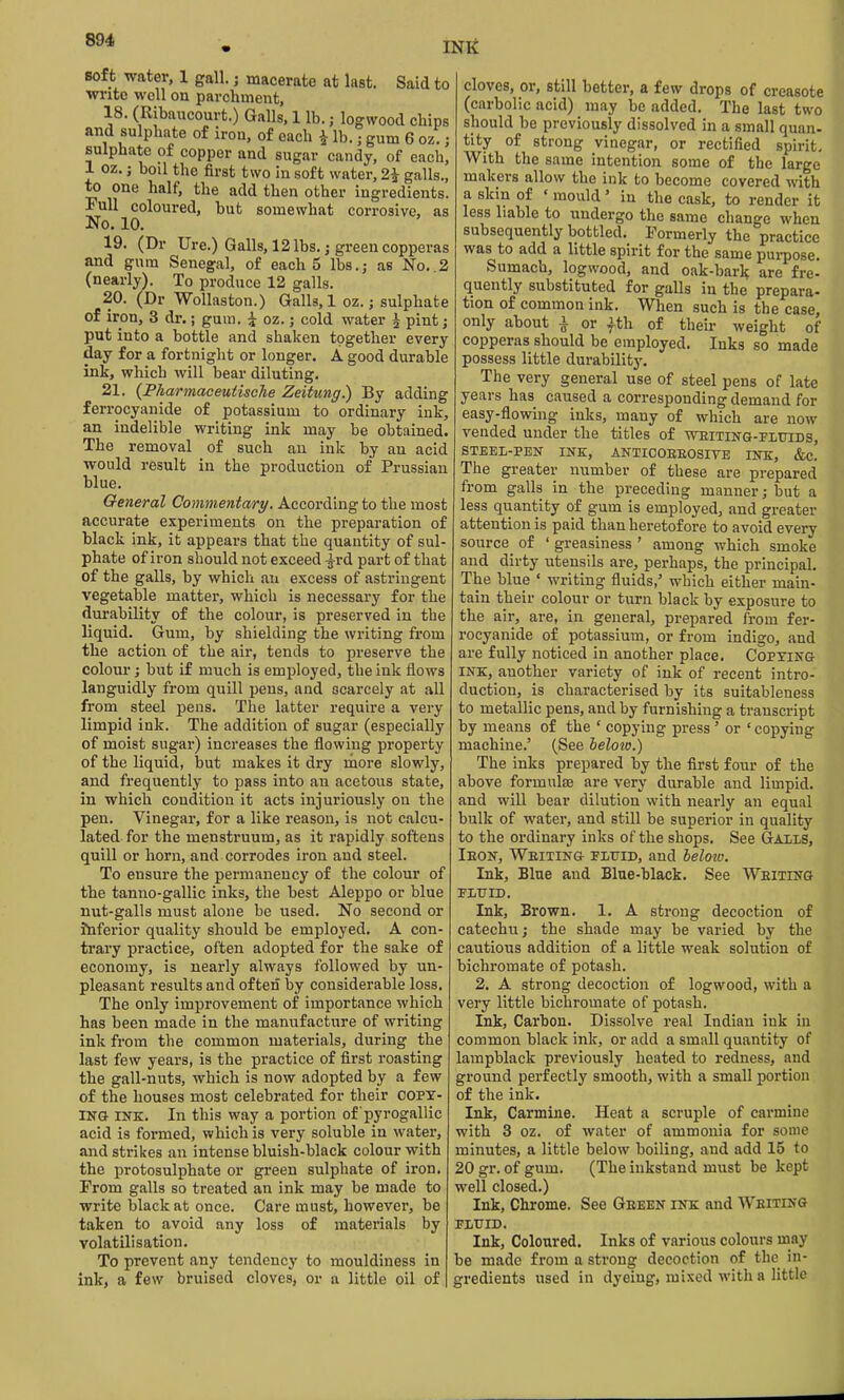 INK Bof t water, 1 gall.; macerate at last. Said to wi-ito well on parchment, 18. (Ribaucourt.) Galls, 1 lb.; logwood chips and sulphate of iron, of each ^ lb.; gum 6 oz.; sulphate of copper and sugar candy, of each, 1 oz.; boil the first two in soft water, 2^ galls., to one half, the add then other ingredients. Full coloured, but somewhat corrosive, as No. 10. 19. (Dr Ure.) Galls, 12 lbs.; green copperas and gum Senegal, of each 5 lbs.; as No. 2 (nearly). To produce 12 galls. 20. (Dr Wollaston.) Galls, 1 oz.; sulphate of iron, 3 dr.; gum. i oz.; cold water ^ pint; put into a bottle and shaken together every day for a fortnight or longer. A. good durable ink, which will bear diluting. 21. {Pharmaceutisehe Zeitung.) By adding ferrocyanide of potassium to ordinary ink, an indelible writing ink may be obtained. The removal of such an ink by an acid would result in the production of Prussian blue. General Commentary. According to the most accurate experiments on the preparation of black ink, it appears that the quantity of sul- phate of iron should not exceed -^rd part of that of the galls, by which an excess of astringent vegetable matter, which is necessary for the durability of the colour, is preserved in the liquid. Gum, by shielding the writing from the action of the air, tends to preserve the colour; but if much is employed, the ink flows languidly from quill pens, and scarcely at all from steel pens. The latter require a very limpid ink. The addition of sugar (especially of moist sugar) increases the flowing property of the liquid, but makes it dry raore slowly, and frequently to pass into an acetous state, in which condition it acts injuriously on the pen. Vinegar, for a like reason, is not calcu- lated for the menstruum, as it rapidly softens quill or horn, and corrodes iron and steel. To ensure the permanency of the colour of the tanno-gallic inks, the best Aleppo or blue nut-galls must alone be used. No second or inferior quality should be employed. A con- trary practice, often adopted for the sake of economy, is nearly always followed by un- pleasant results and often by considerable loss. The only improvement of importance which has been made in the manufacture of writing ink from the common materials, during the last few years, is the practice of first roasting the gall-nuts, which is now adopted by a few of the houses most celebrated for their copy- ing INK. In this way a portion of 'pyrogallic acid is formed, which is very soluble in water, and strikes an intense bluish-black colour with the protosulphate or green sulphate of iron. From galls so treated an ink may be made to write black at once. Care must, however, be taken to avoid any loss of materials by volatilisation. To prevent any tendency to mouldiness in ink, a few bruised cloves, or a little oil of | cloves, or, still better, a few drops of creasote (carbolic acid) may be added. The last two should be previously dissolved in a small quan- tity of strong vinegar, or rectified spirit- With the same intention some of the large makers allow the ink to become covered with a skin of ' mould' in the cask, to render it less liable to undergo the same change when subsequently bottled. Formerly the practice was to add a little spirit for the same purpose. Sumach, logwood, and oak-bark are fre- quently substituted for galls in the prepara- tion of common ink. When such is the case, only about i or fth of their weight of copperas should be employed. Inks so made possess little durability. The very general use of steel pens of late years has caused a corresponding demand for easy-flowing inks, many of which are now vended under the titles of ■weiting-fluids, STEEL-PEN INK, ANTIOOEEOSITE INK, &C. The greater number of these are prepared from galls in the preceding manner; but a less quantity of gum is employed, and greater attention is paid than heretofore to avoid every source of ' greasiness ' among which smoke and dirty utensils are, perhaps, the principal. The blue ' writing fluids,' which either main- tain their colour or turn black by exposure to the air, are, in general, prepared from fer- rocyanide of potassium, or from indigo, and are fully noticed in another place. Copying INK, another variety of ink of recent intro- duction, is characterised by its suitableness to metallic pens, and by furnishing a transcript by means of the ' copying press' or ' copying machine.' (See below.) The inks prepared by the first four of the above formulae are very durable and limpid, and will bear dilution with nearly an equal bulk of water, and still be superior in quality to the ordinary inks of the shops. See Galis, Ieon, Weiting fluid, and beloio. Ink, Blue and Blue-black. See Weiting ELTJID. Ink, Brown. 1. A strong decoction of catechu; the shade may be varied by the cautious addition of a little weak solution of bichromate of potash. 2. A strong decoction of logwood, with a very little bichromate of potash. Ink, Carbon. Dissolve real Indian ink in common black ink, or add a small quantity of lampblack previously heated to redness, and ground perfectly smooth, with a small portion of the ink. Ink, Carmine. Heat a scruple of carmine with 3 oz. of water of ammonia for some minutes, a little below boiling, and add 15 to 20 gr. of gum. (The inkstand must be kept well closed.) Ink, Chrome. See Geeen ink and Writing FLUID. Ink, Coloured. Inks of various colours may be made from a strong decoction of the in- gredients used in dyeing, mixed with a little