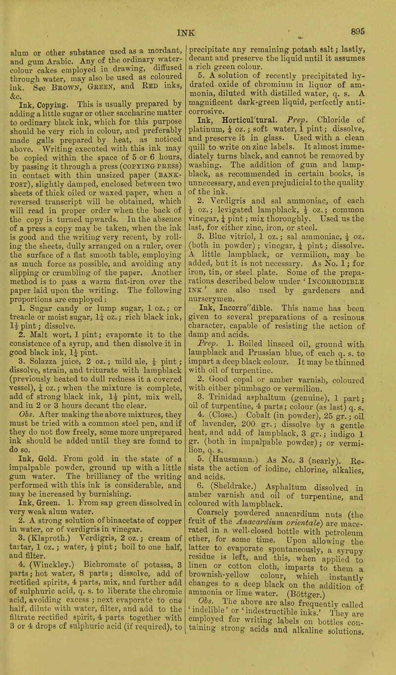 alum or other substance used as a mordant, and gum Ai-abic. Any of the ordinary water- colour cakes employed in drawing, diffused through water, may also he used as coloured ink. Sue Bbown, Gbebn, and Bed inks, &c. Ink, Copying. This is usually prepared by adding a little sugar or other saccharine matter to ordinary black ink, which for this purpose should be very rich in colour, and preferably made galls prepared by heat, as noticed above. Writing executed with this ink may be copied within the space of 5 or 6 hours, by passing it through a press (coPTiNa PEESs) in contact with thin unsized paper (bank- post), slightly damped, enclosed between two sheets of thick oiled or waxed paper, when a reversed transcript will be obtained, which will read in proper order when the back of the copy is turned upwards. In the absence of a press a copy may be taken, when the ink is good and the writing very recent, by roll- ing the sheets, dully arranged on a ruler, over the surface of a flat smooth table, employing as much force as possible, and avoiding any slipping or crumbling of the paper. Another method is to pass a warm fiat-iron over the paper laid upon the writing. The following proportions are employed: 1. Sugar candy or lump sugar, 1 oz.; or treacle or moist sugar, li oz.; rich black ink, 1J pint; dissolve. 2. Malt wort, 1 pint; evaporate it to the consistence of a syrup, and then dissolve it in good black ink, 1^ pint. 3. Solazza juice, 2 oz.; mild ale, i pint; dissolve, strain, and triturate with lampblack (previously heated to dull redness it a covered vessel), i oz.; when the mixture is complete, add of strong black ink, 1^ pint, mix well, and in 2 or 3 hours decant the clear. Obs. After making the above mixtures, they must be tried with a common steel pen, and if they do not flow freely, some more unprepared ink should be added until they are found to do so. Ink, Gold. From gold in the state of a impalpable powder, ground up with a little gum water. The brilliancy of the writing performed with this ink is considerable, and may be increased by burnishing. Ink, Green. 1. From sap green dissolved in very weak alum water. 2. A strong solution of binacetate of copper in water, or of verdigris in vinegar. 3. (Klaproth.) Verdigris, 2 oz.; cream of tartar, 1 oz,; water, ^ pint; boil to one half, and filter. 4. (Winckley.) Bichromate of potassa, 3 parts; hot water, 8 parts; dissolve, add of rectified spirits, 4 parts, mix, and further add of sulphuric acid, q. s. to liberate the chromic acid, avoiding excess ; next evaporate to one half, dilute with water, filter, and add to the filtrate rectified spirit, 4 parts together with 3 or 4 drops of sulphuric acid (if required), to precipitate any remaining potash salt; lastly, decant and preserve the liquid until it assumes a rich green colour. 5. A solution of recently precipitated hy- drated oxide of chromium in liquor of am- monia, diluted with distilled water, q. s. A magnificent dark-green liquid, perfectly anti- cori'osive. Ink, Horticul'tural. Prep. Chloride of platinum, i oz.; soft water, 1 pint; dissolve, and preserve it in glass. Used with a clean quill to write on zinc labels. It almost imme- diately turns black, and cannot be removed by washing. The addition of gum and lamp- black, as recommended in certain books, is unnecessary, and even prejudicial to the quality of the ink. 2. Verdigris and sal ammoniac, of each i oz.; levigated lampblack, ^ oz.; common vinegar, ^ pint; mix thoroughly. Used us the last, for either zinc, iron, or steel. 3. Blue vitriol, 1 oz.; sal ammoniac, i oz. (both in powder); vinegar, \ pint; dissolve. A little lampblack, or vermilion, may be added, but it is not necessary. As No. 1; for iron, tin, or steel plate. Some of the prepa- rations described below under ' Incobeodible INK' are also used by gardeners and nurserymen. Ink, Incorrodible. This name has been given to several preparations of a resinous character, capable of resisting the action of damp and acids. Prep. 1. Boiled linseed oil, ground with lampblack and Prussian blue, of each q. s. to impart a deep black colour. It may be thinned with oil of turpentine. 2. Good copal or amber varnish, coloured with either plumbago or vermilion. 3. Trinidad asphaltum (genuine), 1 part; oil of turpentine, 4 parts; colour (as last) q. s, 4. (Close.) Cobalt (in powder), 25 gr.; oil of lavender, 200 gr.; dissolve by a gentle heat, and add of lampblack, 3 gr.; indigo 1 gr. (both in impalpable powder); or vermi- lion, q. s. _ 5. (Hausmann.) As No. 3 (nearly). Re- sists the action of iodine, chlorine, alkalies, and acids. 6. (Sheldrake.) Asphaltum dissolved in amber varnish and oil of turpentine, and coloured with lampblack. Coarsely powdered anacardium nuts (the fruit of the Anacardium orientale) are mace- rated in a well-closed bottle with petroleum ether, for some time. Upon allowing the latter to evaporate spontaneously, a syrupy residue is left, and this, when applied to Imen or cotton cloth, imparts to them a brownish-yellow colour, which instantly changes to a deep black on the addition of ammonia or lime water. (Bottger.) . • ^*f:,, '^^^^ frequently called mdelible or ' nidestructible inks.' They are employed for writing labels on bottles con- taining strong acids and alkaline solutions.