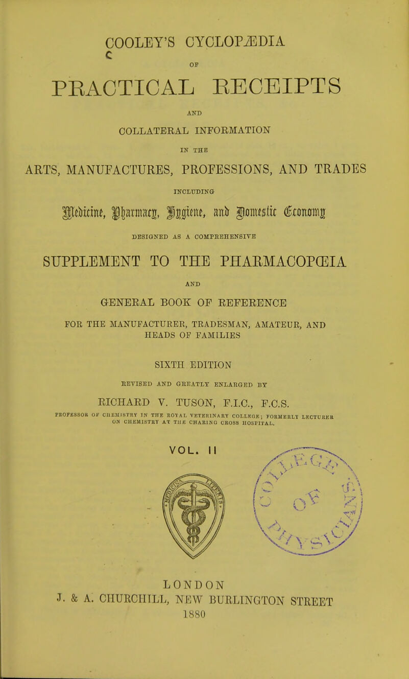 COOLEY'S CYCLOPiEDIA c OF PKACTICAL EECEIPTS AND COLLATERAL INFORMATION IK THE ARTS, MANUFACTURES, PROFESSIONS, AND TRADES INCLUDING glcMrin^, itarniatg, Jm^m, auir §a\\mik €mm\u DESIGNED AS A COMPEEHENSIVE SUPPLEMENT TO THE PHAEMACOPCEIA AND GENEEAL BOOK OF EEFEEENCE FOR THE MANUFACTURER, TRADESMAN, AMATEUR, AND HEADS OF FAMILIES SIXTH EDITION REVISED AND GREATLY ENLARGED BY EICHAED V. TUSON, F.I.C., F.C.S. PaOFJSSSOB OF CHEMISTRY IN THE HOIAI, VETERINARY COI.LKGK; TORMEULY LECTUHEB ON CHEMISTRY AT THE CHARING CROSS lIOSriTAI,. LONDON J. & A. CHURCH ILL, NEW BURLINGTON STREET 1880
