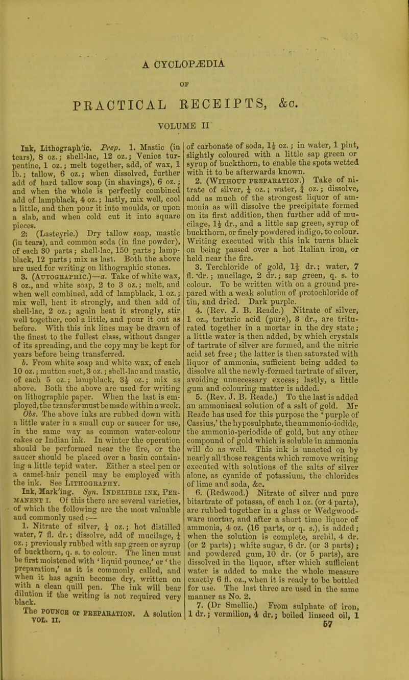 PRACTICAL RECEIPTS, &o. VOLUME II Ink, lithograph'ic. Prep. 1. Mastic (in tears), 8 oz.; shell-lac, 12 oz.; Venice tur- pentine, 1 oz.; melt together, add, of wax, 1 lb.; tallow, 6 oz.; when dissolved, further add of hard tallow soap (in shavings), 6 oz.; and when the whole is perfectly combined add of lampblack, 4 oz.; lastly, mix well, cool a little, and then pour it into moulds, or upon a slab, and when cold cut it into square pieces. 2: (Lasteyrie.) Dry tallow soap, mastic (in tears), and common soda (in fine powder), of each 30 parts; shell-lac, 150 parts; lamp- black, 12 parts; mix as last. Both the above are used for writing on lithographic stones. 3. (AuTOGBAPHic.)—a. Take of white wax, 8 oz., and white soap, 2 to 3 oz.; melt, and when well combined, add of lampblack, 1 oz.; mix well, heat it strongly, and then add of shell-lac, 2 oz.; again heat it strongly, stii* well together, cool a little, and pour it out as before. With this ink lines may be drawn of the finest to the fullest class, without danger of its spreading, and the copy may be kept for years before being transferred. h. From white soap and white wax, of each 10 oz.; mutton suet, 3 oz.; shell-lac and mastic, of each 5 oz.; lampblack, 3^ oz.; mix as above. Both the above are used for writing on lithographic paper. When the last is em- ployed, the transfer must be made within a week. Ohs. The above inks are rubbed down with a little water in a small cup or saucer for use, in the same way as common water-colour cakes or Indian ink. In winter the operation should be performed near the fire, or the saucer should be placed over a basin contain- ing a little tepid water. Either a steel pen or a camel-hair pencil may be employed with the ink. See Lithography. Ink, Mark'ing. Syn. Indelible ink, Peb- MANENT I. Of this there are several varieties, of which the following arc the most valuable and commonly used:— 1. Nitrate of silver, i oz.; hot distilled water, 7 fl. dr.; dissolve, add of mucilage, \ oz.; previously rubbed with sap green or syrup of buckthorn, q. s. to colour. The linen must be first moistened with ' liquid pounce,' or' the preparation,' as it is commonly called, and when it has again become dry, written on with a clean quill pen. The ink will bear dilution if the writing is not required very The POUNOB or PEEPABATION. A Solution yoh. II. of carbonate of soda, li oz.; in water, 1 pint, slightly coloured with a little sap green or syrup of buckthorn, to enable the spots wetted with it to be afterwards known. 2. (Without peepabation.) Take of ni- trate of silver, i oz.; water, | oz.; dissolve, add as much of the strongest liquor of am- monia as will dissolve the precipitate formed on its first addition, then further add of mu- cilage, li dr., and a little sap green, syrup of buckthorn, or finely powdered indigo, to colour. Writing executed with this ink turns black on being passed over a hot Italian iron, or held near the fire. 3. Terchloride of gold, 1^ dr.; water, 7 fl. -dr.; mucilage, 2 dr.; sap green, q. s. to colour. To be written with on a ground pre- pared with a weak solution of protochloride of tin, and dried. Dark purple. 4. (Rev. J. B. Reade.) Nitrate of silver, 1 oz,, tartaric acid (pure), 3 dr., are tritu- rated together in a mortar in the dry state; a little water is then added, by which crystals of tartrate of silver are formed, and the nitric acid set free; the latter is then saturated with liquor of ammonia, suflBcient being added to dissolve all the newly-formed tartrate of silver, avoiding unnecessary excess; lastly, a little gum and colouring matter is added. 5. (Rev. J. B. Reade.) To the last is added an ammoniacal solution of a salt of gold. Mr Reade has used for this purpose the ' purple of Cassius,' the hy posulphate, the ammonio-iodide, the ammonio-periodide of gold, but any other compound of gold which is soluble in ammonia will do as well. This ink is unacted on by nearly all those reagents which remove writing executed with solutions of the salts of silver alone, as cyanide of potassium, the chlorides of lime and soda, &c. 6. (Redwood.) Nitrate of silver and pure bitartratc of potassa, of each 1 oz. (or 4 parts), are rubbed together in a glass or Wedgwood- ware mortar, and after a short time liquor of ammonia, 4 oz. (16 parts, or q. s,), is added; when the solution is complete, archil, 4 dr. (or 2 parts); white sugar, 6 dr. (or 3 parts); and powdered gum, 10 dr. (or 5 parts), are dissolved in tho liquor, after which sufficient water is added to make the whole measure exactly 6 fl. oz., when it is ready to be bottled for use. The last three are used in the same manner as No. 2. 7. (Dr Smellic.) From sulphate of iron, 1 dr. J vermilion, 4 dr.; boiled linseed oil, 1 67