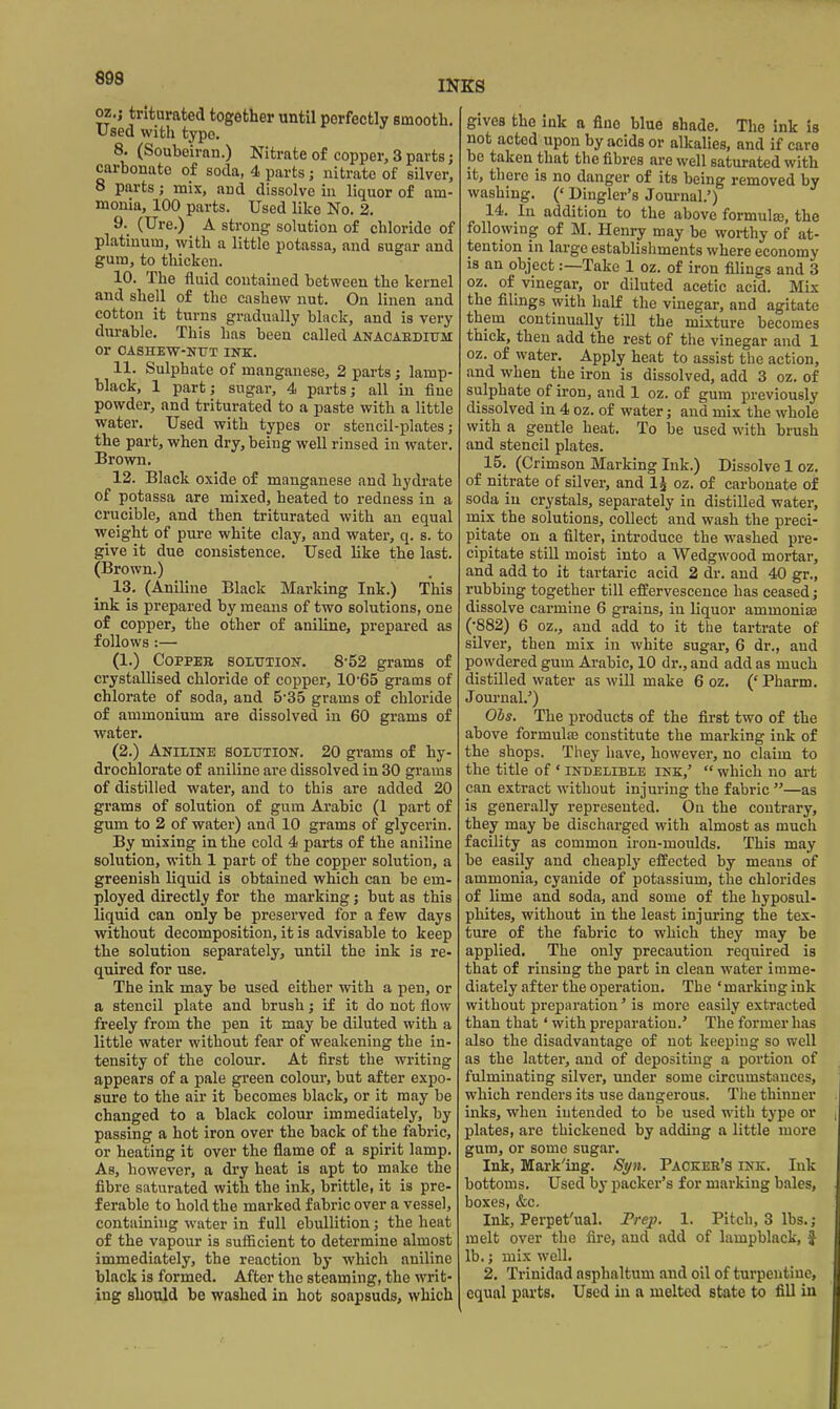 INKS oz.j triturated together until perfectly smooth. Used with typo. 8. (Souboiran.) Nitrate of copper, 3 parts; carbonate of soda, 4 parts; nitrate of silver, 8 parts; mix, and dissolve in liquor of am- monia, 100 parts. Used like No. 2. 9._ (Ure.) A strong solution of chloride of platinum, with a little potassa, and sugar and gum, to thicken. 10. The fluid contained between the kernel and shell of the cashew nut. On linen and cotton it turns gradually black, and is very durable. This has been called anacaedium or OASHEW-NUT INK. 11. Sulphate of manganese, 2 parts; lamp- black, 1 part; sugar, 4 parts; all in fine powder, and triturated to a paste with a little water. Used with types or stencil-plates; the part, when dry, being well rinsed in water. Brown. 12. Black oxide of manganese and hydrate of potassa are mixed, heated to redness in a crucible, and then triturated with an equal weight of pure white clay, and water, q. s. to give it due consistence. Used like the last. (Brown.) 13. (Aniline Black Marking Ink.) This ink is prepared by means of two solutions, one of copper, the other of aniline, prepared as follows:— (1.) COPPEB SOLUTioiT. 8-52 grams of crystallised chloride of copper, 10'65 grams of chlorate of soda, and 5'35 grams of chloride of ammonium are dissolved in 60 grams of water. (2.) Aniline solution. 20 grams of hy- drochlorate of aniline are dissolved in 30 grams of distilled watei-, and to this are added 20 grams of solution of gum Arabic (1 part of gum to 2 of water) and 10 grams of glycerin. By mixing in the cold 4 parts of the aniline solution, with 1 part of the copper solution, a greenish liquid is obtained which can be em- ployed directly for the marking; but as this liquid can only be preserved for a few days without decomposition, it is advisable to keep the solution separately, until the ink is re- quired for use. The ink may be used either with a pen, or a stencil plate and brush; if it do not flow freely from the pen it may be diluted with a little water without fear of weakening the in- tensity of the colour. At first the writing appears of a pale green colour, but after expo- sure to the air it becomes black, or it may be changed to a black colour immediately, by passing a hot iron over the back of the fabric, or heating it over the flame of a spirit lamp. As, however, a dry heat is apt to make the fibre saturated with the ink, brittle, it is pre- ferable to hold the marked fabric over a vessel, containing water in full ebullition; the heat of the vapour is sufficient to determine almost immediately, the reaction by which aniline black is formed. After the steaming, the writ- ing should be washed in hot soapsuds, which gives the ink a fine blue shade. The ink is not acted upon by acids or alkalies, and if care be taken that the fibres are well saturated with it, there is no danger of its being removed by washing. (' Dingler's Jom-nal.') 14. Ill addition to the above formula, the following of M. Henry may be worthy of at- tention in large establishments where economy is an object:—Take 1 oz. of iron fihngs and 3 oz. of vinegar, or diluted acetic acid. Mix the filings with half the vinegar, and agitate them continually till the mixture becomes thick, then add the rest of the vinegar and 1 oz. of water. Apply heat to assist the action, and when the iron is dissolved, add 3 oz. of sulphate of iron, and 1 oz. of gum previously dissolved in 4 oz. of water; and mix the whole with a gentle heat. To be used with brush and stencil plates. 15. (Crimson Marking Ink.) Dissolve 1 oz. of nitrate of silver, and IJ oz. of carbonate of soda in crystals, separately in distilled water, mix the solutions, collect and wash the preci- pitate on a filter, introduce the washed pre- cipitate still moist into a Wedgwood mortar, and add to it tartaric acid 2 dr. and 40 gr., rubbing together till effervescence has ceased; dissolve carmine 6 grains, in liquor ammonise (•882) 6 oz., and add to it the tartrate of silver, then mix in white sugar, 6 dr., and powdered gum Arabic, 10 dr., and add as much distilled water as will make 6 oz. (* Pharm. Jom-nal.') Ols. The products of the first two of the above formulas constitute the marking ink of the shops. They have, howevei-, no claim to the title of ' indelible ink,'  which no art can extract without injuring the fabric —as is generiiUy represented. On the contrary, they may be discharged with almost as much facility as common iron-moulds. This may be easily and cheaply effected by means of ammonia, cyanide of potassium, the chlorides of lime and soda, and some of the hyposul- phites, without in the least injuring the tex- ture of the fabric to which they may be applied. The only precaution required is that of rinsing the part in clean water imme- diately after the operation. The 'marking ink without preparation' is more easily extracted than that' with preparation.' The former has also the disadvantage of not keeping so well as the latter, and of depositing a portion of fulminating silver, imder some circumstances, which renders its use dangerous. Tlie thinner inks, when intended to be used with type or plates, are thickened by adding a little more gum, or some sugar. Ink, Mark'ing. Syn. Packer's ink. Ink bottoms. Used by packer's for marking bales, boxes, &c. Ink, Perpet'ual. Trep. 1. Pitch, 3 lbs.; melt over the fire, and add of lampblack, f lb.; mix well. 2. Trinidad asphaltum and oil of turpentine, equal parts. Used in a melted state to fill in