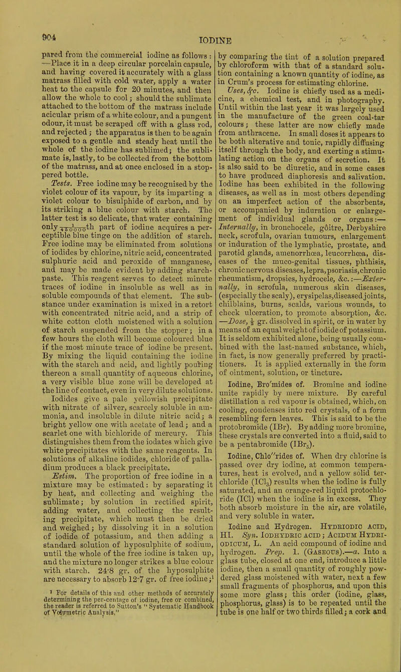 pared from fclie commercial iodine as follows : —Place it in a deep circular porcelain capsule, and having covered it accurately with a glass matrass filled with cold water, apply a water heat to the capsule for 20 minutes, and then allow the whole to cool; should the sublimate attached to the bottom of the matrass include acicular prism of a white colour, and a pungent odour, it must be scraped off with a glass rod, and rejected; the apparatus is then to be again exposed to a gentle and steady heat until the whole of the iodine has sublimed; the subli- mate is, lastly, to be collected from the bottom of the matrass, and at once enclosed in a stop- pered bottle. Tests. Free iodine may be recognised by the violet colour of its vapour, by its imparting a violet colour to bisulphide of carbon, and by its striking a blue colour with starch. The latter test is so delicate, that water containing o°^y 4 5 0^0 0 0^^ P^'*'' of iodine acquires a per- ceptible blue tinge on the addition of starch. Free iodine may be eliminated from solutions of iodides by chlorine, nitric acid, concentrated sulphuric acid and peroxide of manganese, and may be made evident by adding starch- paste. This reagent serves to detect minute traces of iodine in insoluble as well as in soluble compounds of that element. The sub- stance under examination is mixed in a retort with concentrated nitric acid, and a strip of white cotton cloth moistened with a solution of starch suspended from the stopper; in a few hours the cloth will become coloured blue if the most minute trace of iodine be present. By mixing the liquid containing the iodine with the starch and acid, and lightly pouting thereon a small quantity of aqueous chlorine, a very visible blue zone will be developed at the line of contact, even in very dilute solutions. Iodides give a pale yellowish precipitate with nitrate of silver, scarcely soluble in am- monia, and insoluble in dilute nitric acidj a bright yellow one with acetate of lead; and a scarlet one with bichloride of mercury. This distinguishes them from the iodates which give white precipitates with the same reagents. In solutions of alkaline iodides, chloride of palla- dium produces a black precipitate. Estim. The proportion of free iodine in a mixture may be estimated: by separating it by heat, and collecting and weighing the sublimate; by solution in rectified spirit, adding water, and collecting the result- ing precipitate, which must then be dried and weighed; by dissolving it in a solution of iodide of potassium, and then adding a standard solution of hyposulphite of sodium, until the whole of the fi'ee iodine is taken up, and the mixture no longer strikes a blue colour with starch. 248 gr. of the hyposulphite are necessary to absorb 12'7 gr. of free iodine ' For details of this and other methods of accurately determining the pcr-ceiitagc of iodine, free or combined, the reader ia referred to Sutton's  Systematic Handbook gf Volvmetric Analysis, by comparing the tint of a solution prepared by chloroform with that of a standard solu- tion containing a known quantity of iodine, as in Crum's process for estimating chlorine. Vses, Sfc. Iodine is chiefly used as a medi- cine, a chemical test, and in photography. Until within the last year it was largely used in the manufacture of the green coal-tar colours; these latter are now chiefly made from anthracene. In small doses it appears to be both alterative and tonic, rapidly diffusing itself through the body, and exerting a stimu- lating action on the organs of secretion. It is also said to be diuretic, and in some cases to have produced diaphoresis and salivation. Iodine has been exhibited in the following diseases, as well as in most others depending on an imperfect action of the absorbents, or accompanied by induration or enlarge- ment of individual glands or organs:— Internally, in bronchocele, g6itre, Derbyshire neck, scrofula, ovarian tumours, enlargement or induration of the lymphatic, prostate, and parotid glands, amenorrhoea, leucorrhcea, dis- eases of the muco-genital tissues, phthisis, chronic nervous diseases, lepra,psoriasis,chronic rheumatism, dropsies, hydrocele, &c,:—Exter' nally, in scrofula, numerous skin diseases, (especially the scaly), erysipelas,diseased joints, chilblains, burns, scalds, various wounds, to check ulceration, to promote absoi-ption, &c. —Dose, I gr. dissolved in spirit, or in water by means of an equalweightof iodide of potassium. It is seldom exhibited alone, being usually com- bined with the last-named substance, which, in fact, is now generally preferred by practi- tioners. It is applied externally in the form of ointment, solution, or tincture. Iodine, Bro'mides of. Bromine and iodine unite rapidly by mere mixture. By careful distillation a red vapour is obtained, which, on cooling, condenses into red crystals, of a form resembling fern leaves. This is said to be the protobromide (IBr). By adding more bromine, these crystals are converted into a fluid, said to be a pentabromide (IBrg). Iodine, Chlorides of. When dry chlorine is passed over dry iodine, at common tempera- tures, heat is evolved, and a yellow solid ter- chloride (ICI3) results when the iodine is fully saturated, and an orange-red liquid protochlo- ride (ICl) when the iodine is in excess. They both absorb moisture in the air, are volatile, and very soluble in water. Iodine and Hydrogen. Htdeiodio acid, HI. St/n. lODHYDEIC ACID ; ACIDUM HtDEI- ODICUM, L. An acid compound of iodine and hydrogen. Prep. 1. (Gaseous).—a. luto a glass tube, closed at one end, introduce a little iodine, then a small quantity of roughly pow- dered glass moistened with water, next a few small fragments of phosphorus, and upon this some more glass; this order (iodine, glass, phosphorus, glass) is to be repeated until the I tube is one half or two thirds filled j a cork and
