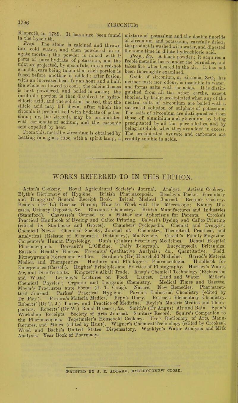 ZIRCONIUM Klaprotl). in 1789. It has since been found in the byncintli. _ Brep. The stone is calcined and thrown into cold water, and then powdered in an ngate mortar; the powder is mixed with 9 parts of pure hydrate of potassium, and the mixture projected, by spoonfuls, into a red-hot crucible, care being taken that each portion is fused before another is added; after fusion, with an increased heat, for an hour and a half, the whole is allowed to cool; the calcined mass is next powdered, and boiled in water; the insoluble portion is then dissolved in hydro- cliloric acid, and the solution heated, that the silicic acid may fall down, after which the zirconia is precipitated with hydrate of potas- sium ; or, the zirconia may be precipitated with carbonate of sodium, and the carbonic acid expelled by heat. From this, metallic zirconium is obtained by heating in a glass tube, with a spirit lamp, a mixture of potassium and the double fluorido of zirconium and potassium, carefully dried ; the product is washed with water, and difjested for some time in dilute hydrochloric acid. Trof., cf-c. A black powder; it acquires a feeble metallic lustre under the burnisher, and takes fire when heated in the air. It has not been thoroughly examined. Oxide of zirconium, or zirconia, ZrO^, has neither taste nor odour, is insoluble in water, and forms salts with the acids. It is distin- guished from all the other earths, except thorina, by being precipitated when any of the neutral salts of zirconium are boiled with a saturated solution of sulphate of potassium. The salts of zirconium are distinguished from those of aluminium and glucinium by being precipitated by all the pure alkalies, and by being insoluble when they are added in excess. The precipitated hydrate and carbonate are readily soluble in acids. WOEKS REFEERED TO IN THIS EDITION. Acton's Cookery. Royal Agricultural Society's Journal. Analyst. Artisan Cookery. Blyth's Dictionary of Hygiene. British Pharmacopoeia. Beasley's Pocket Formulary and Druggists' General Receipt Book. British Medical Journal. Beeton's Cookery. Beale's (Dr L.) Disease Germs; How to Work with the Microscope; Kidney Dis- eases, Urinary Deposits, &c. Bloxam's Chemistry. British Manufactures and Industries (Stamford). Chavasse's Counsel to a Mother and Aphorisms for Parents. Crooke's Practical Handbook of Dyeing and Calico Printing. Calvert's Dyeing and Calico Printing (edited by Stenhouse and Groves). Chambers' Cyclopsedia. Chemist and Druggist. Chemical News. Chemical Society, Journal of. Chemistry, Theoretical, Practical, and Analytical (Reissue of Muspratt's Dictionary), MacKenzie. Cassell's Family Magazine. Carpenter's Human Physiology. Dun's (Finlay) Veterinary Medicines. Dental Hospital Pharmacopoeia. Dorvault's L'OfEcine. Daily Telegraph. Encyclopsedia Britannica. Eassie's Healthy Houses. Freseuius' Qualitative Analysis; do.. Quantitative. Field. Fitzwygram's Horses and Stables. Gardner's (Dr) Household Medicine. Garrod's Materia Medica and Therapeutics. Hanbury and Fliickiger's Pharmacologia. Handbook for Emergencies (Cassell). Hughes' Principles and Practice of Photography. Hartley's Water, Air, and Disinfectants. Kingzett's Alkali Trade. Knap's Chemical Technology (Richardson and Watts). Letheby's Lectures on Food. Lancet. Land and Water. Miller's Chemical Physics ; Organic and Inorganic Chemistry. Medical Times and Gazette. Meyer's Procrustes ante Portas (J. T. Craig). Nature. New Remedies. Pharmaceu- tical Journal. Parkes' Practical Hygifene. Payen's Industrial Chemistry (edited by Dr Paul). Pareira's Materia Medica. Pepy's Diary. Roscoe's Elementary Chemistry. Roberts' (Dr T. J.) Theory and Practice of Medicine. Royle's Materia Medica and Thera- peutics. Roberts' (Dr W.) Renal Diseases, &c. Smith's (Dr Angus) Air and Rain. Spon's Workshop Receipts. Society of Arts Journal. Sanitary Record. Squire's Companion to the Pharmacopoeia. Tegetmeier's Household Cookery. Ure's Dictionary of Arts, Manu- factures, and Mines (edited by Hunt). Wagner's Chemical Technology (edited by Crookes). Wood and Bache's United States Dispensatory. Wanklyn's Water Analysis and Milk Analysis. Year Book of Pharmacy. IBINTED BY J. E. ADLAKD, BAETHOLOMEW CLOSE.