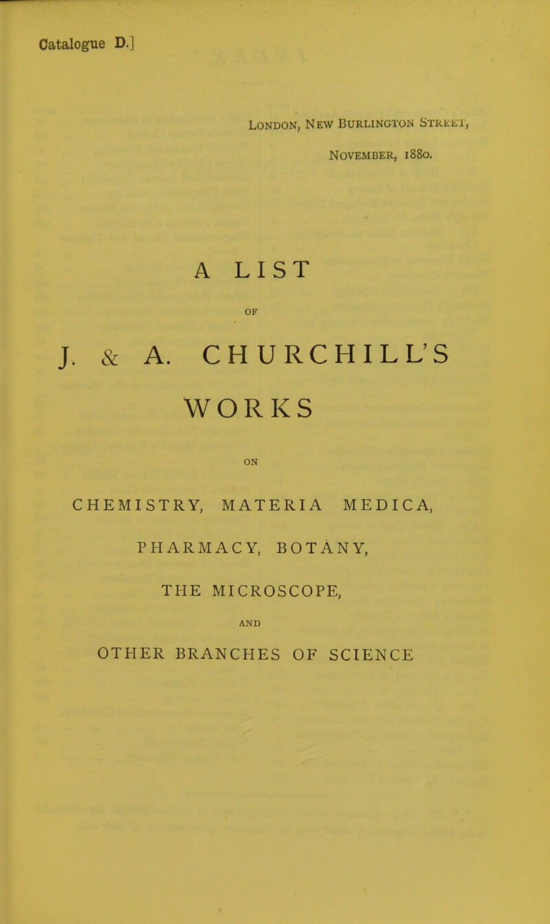 Catalogue D.] London, New Burlington SxREiiT, November, 1880. A LIST OF J. & A. CHURCHILL'S WORKS ON CHEMISTRY, MATERIA MEDICA, PHARMACY, BOTANY, THE MICROSCOPE, AND OTHER BRANCHES OF SCIENCE