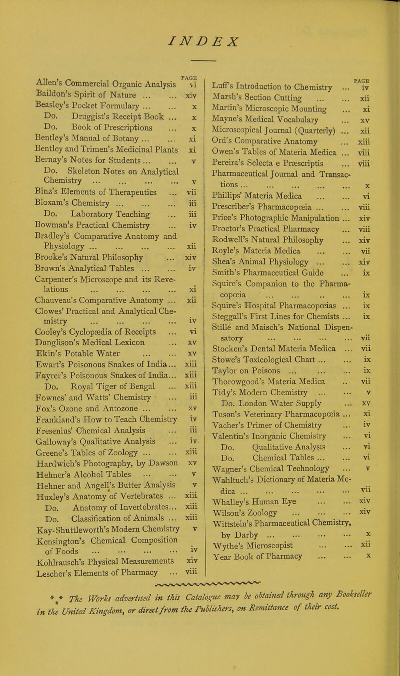 INDEX Allen's Commercial Organic Analysis Baildon's Spirit of Nature Beasley's Pocket Formulary Do. Druggist's Receipt Book ... Do. Book of Prescriptions Bentley's Manual of Botany Bentley and Trimen's Medicinal Plants Bernay's Notes for Students Do. Skeleton Notes on Analytical Chemistry ... Binz's Elements of Therapeutics Bloxam's Chemistry Do. Laboi-atory Teaching Bowman's Practical Chemistry Bradley's Comparative Anatomy and Physiology Brooke's Natural Philosophy Brown's Analytical Tables Carpenter's Microscope and its Reve- lations Chauveau's Comparative Anatomy ... Clowes' Practical and Analytical Che- mistry Cooley's Cyclopaedia of Receipts Dunglison's Medical Lexicon Ekin's Potable Water Ewart's Poisonous Snakes of India... Fayi-er's Poisonous Snakes of India... Do, Royal Tiger of Bengal Fownes' and Watts' Chemistry Fox's Ozone and Antozone Frankland's How to Teach Chemistry Fresenius' Chemical Analysis Galloway's Qualitative Analysis Greene's Tables of Zoology Hardwich's Photography, by Dawson Hehner's Alcohol Tables Hehner and Angell's Butter Analysis Huxley's Anatomy of Vertebrates ... Do. Anatomy of Invertebrates... Do. Classification of Animals ... Kay-Shuttleworth's Modem Chemistry Kensington's Chemical Composition of Foods Kohkausch's Physical Measurements Lescher's Elements of Pharmacy ... PAGE \i ■ xiv X X X xi xi V V vii iii iii iv xii xiv iv xi xii iv vi XV XV xiii xiii xiii iii XV iv iii iv. xiii XV v V xiii xiii xiii V iv xiv viii Luff's Introduction to Chemistry ... Marsh's Section Cutting Martin's Microscopic Mounting Mayne's Medical Vocabulary Microscopical Journal (Quarterly) ... Ord's Comparative Anatomy Owen's Tables of Materia Medica ... Pereira's Selecta e Prasscriptis Pharmaceutical Journal and Transac- tions PHllips' Materia Medica Prescriber's Pharmacopoeia Price's Photogi-aphic Manipulation ... Proctor's Practical Pharmacy Rodwell's Natural Philosophy Royle's Materia Medica Shea's Animal Physiology Smith's Pharmaceutical Guide Squire's Companion to the Pharma- copoeia ... ... Squire's Hospital Pharmacopoeias ... Steggall's First Lines for Chemists ... Stille and Maisch's National Dispen- satory Stocken's Dental Materia Medica Stowe's Toxicological Chart Taylor on Poisons ... Thorowgood's Materia Medica Tidy's Modern Chemistry Do. London Water Supply Tuson's Veterinary Pharmacopoeia ... Vacher's Primer of Chemistry Valentin's Inorganic Chemistry Do. Qualitative Analysis Do. Chemical Tables Wagner's Chemical Technology Wahltuch's Dictionary of Materia Me- dica Whalley's Human Eye Wilson's Zoology Wittstein's Pharmaceutical Chemistry, by Darby Wythe's Microscopist Year Book of Pharmacy PAGE iv xii xi XV xii xiii viii viii X vi viii xiv viii xiv vii xiv ix ix ix ix vii vii ix ix vii v XV xi iv vi vi vi V vii xiv xiv x xii X The Works advertised in this Catalo^e may be obtained through any Bookseller in the United Kingdom, or direct from the Publishers, on Re^nittatice of tlieir cost. * * «