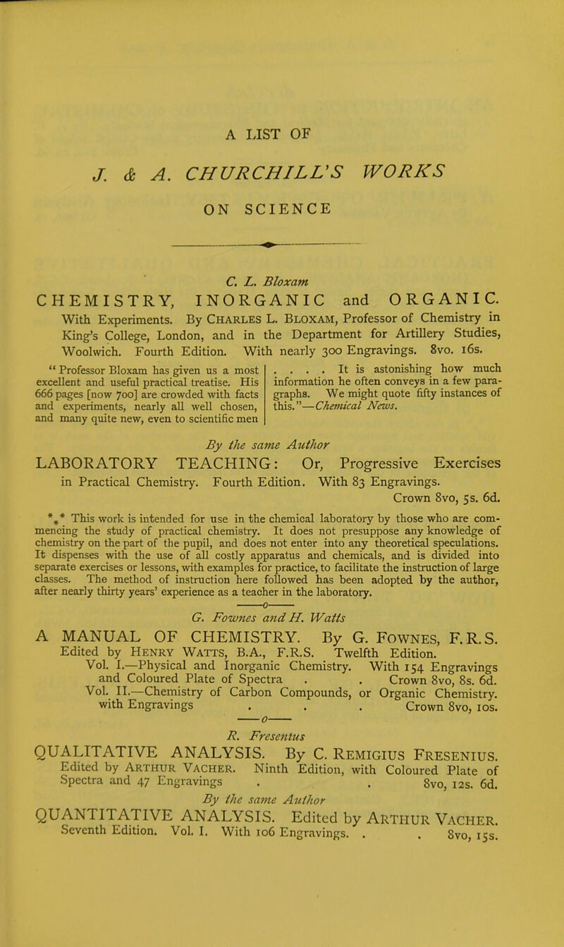 A LIST OF J. & A. CHURCHILL'S WORKS ON SCIENCE C. L. Bloxam CHEMISTRY, INORGANIC and ORGANIC. With Experiments. By CHARLES L. Bloxam, Professor of Chemistry in King's College, London, and in the Department for Artillery Studies, Woolwich. Fourth Edition. With nearly 300 Engravings. 8vo. i6s.  Professor Bloxam has given us a most .... It is astonishing how much excellent and useful practical treatise. His information he often conveys in a few para- 666 pages [now 700] are crowded with facts graphs. We might quote fifty instances of and experiments, nearly all well chosen, this.—Chemical News. and many quite new, even to scientific men By the same Author LABORATORY TEACHING: Or, Progressive Exercises in Practical Chemistry. Fourth Edition. With 83 Engravings. Crown 8vo, 5 s. 6d. *,* This work is intended for use in the chemical laboratory by those who are com- mencing the study of practical chemistry. It does not presuppose any knowledge of chemistry on the part of the pupil, and does not enter into any theoretical speculations. It dispenses with the use of all costly apparatus and chemicals, and is divided into separate exercises or lessons, with examples for practice, to facilitate the instruction of large classes. The method of instruction here followed has been adopted by the author, after nearly thirty years' experience as a teacher in the laboratory. 0 G. Fownes and H. Watts A MANUAL OF CHEMISTRY. By G. FowNES, F.R.S. Edited by Henry Watts, B.A., F.R.S. Twelfth Edition. Vol. I.—Physical and Inorganic Chemistry. With 154 Engravings and Coloured Plate of Spectra . . Crown 8vo, 8s. 6d. Vol. II.—Chemistry of Carbon Compounds, or Organic Chemistry, with Engravings . . . Crown 8vo, los. FTBSBfttUS QUALITATIVE ANALYSIS. By C. Remigius Fresenius. Edited by Arthur Vacher. Ninth Edition, with Coloured Plate of Spectra and 47 Engravings . . 8vo, 12s. 6d. By the same Author QUANTITATIVE ANALYSIS. Edited by ARTHUR Vacher. Seventh Edition. Vol. I. With 106 Engravings. . . Svo, 15s.