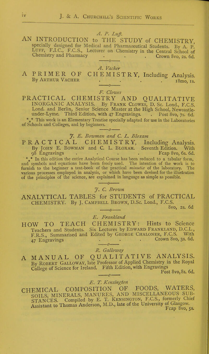 A. P. LtcJ^. AN INTRODUCTION to THE STUDY of CHEMISTRY, specially designed for Medical and Pharmaceutical Students. By A. p! Luff, FJ.C, F.C.S., Lecturer on Chemistry in the Central School of Chemistry and Pharmacy . . . Crown 8vo, 2s. 6d. 0 A. Vacher A PRIMER OF CHEMISTRY, Including Analysis. By Arthur Vacher .... i8mo, is. i^ Clowes PRACTICAL CHEMISTRY AND QUALITATIVE INORGANIC ANALYSIS. By Frank Clowes, D. Sc. Lond., F.C.S. Lond. and Berlin, Senior Science Master at the High School, Newcastle- under-Lyme. Third Edition, with 47 Engravings. . Post 8vo, 7s. 6d. This work is an Elementary Treatise specially adapted for use in the Laboratories of Schools and Colleges, and by beginners. 0 J. E. Bowjnan and C. L. Bloxam PRACTICAL CHEMISTRY, Including Analysis. By John E. Bowman and C. L. Bloxam. Seventh Edition. With 98 Engravings .... Fcap 8vo, 6s. 6d. *^* In this edition the entire Analytical Course has been reduced to a tabular form, and symbols and equations have been freely used. The intention of the work is to furnish to the beginner a text-book of the practical minutia of the laboratory. The various processes employed in analysis, or which have been devised for the illustration of the principles of the science, are explained in language as simple as possible. 0 J. C. Brown ANALYTICAL TABLES for STUDENTS of PRACTICAL CHEMISTRY. By J. CAMPBELL BROWN, D.Sc. Lond., F.C.S. 8vo, 2s. 6d E. Franklaiid HOW TO TEACH CHEMISTRY: Hints to Science Teachers and Students. Six Lectures by Edward Frankland, D.C.L., F.R.S., Summarised and Edited by George Chaloner, F.C.S. With 47 Engravings • • • Crown 8vo, 3s. 6d. 7?. Galloway A MANUAL OF QUALITATIVE ANALYSIS. By Robert Galloway, late Professor of Applied Chemistry in the Royal CoUece of Science for Ireland. Fifth Edition, with Engravings ^ ^ Post8vo,8s. 6d. E. T. Ke7isington CHEMICAL COMPOSITION OF FOODS, WATERS, SOILS MINERALS, MANURES, AND MISCELLANEOUS SUB- STANCES Compiled by E. T. Kensington, F.C.S., formerly Chief Assistant to Thomas Anderson, M.D., late of the University of Glasgow.  Fcap 8vo, 5 s.