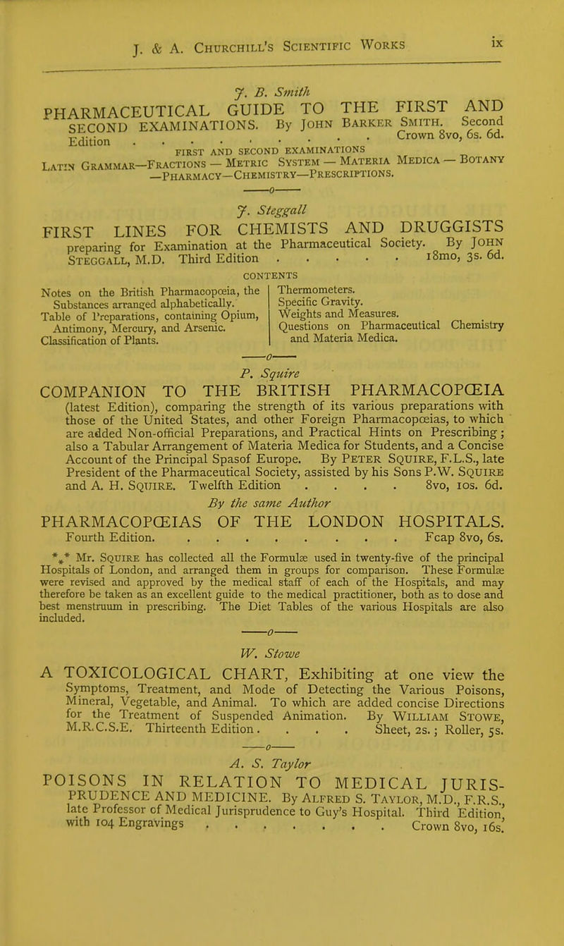 J. B. Smith PHARMACEUTICAL GUIDE TO THE FIRST AND SECOND EXAMINATIONS. By JOHN BARKER Smith Second Edition Crown 8vo, 6s. 6d. first and second examinations Lat'n Grammar-Fractions - Metric System — Materia Medica — Botany —Pharmacy—Chemistry—Prescriptions. J. Steggall FIRST LINES FOR CHEMISTS AND DRUGGISTS preparing for Examination at the Pharmaceutical Society. By John Steggall, M.D. Third Edition lomo, 3s. 6d. contents Notes on the British Pharmacopoeia, the Substances arranq;ed alphabetically. Table of Preparations, containing Opium, Antimony, Mercury, and Arsenic. Classification of Plants. Thermometers. Specific Gravity. Weights and Measures. Questions on Pharmaceutical Chemistry and Materia Medica. P. Squire COMPANION TO THE BRITISH PHARMACOPCEIA (latest Edition), comparing the strength of its various preparations Avith those of the United States, and other Foreign Pharmacopceias, to which are added Non-official Preparations, and Practical Hints on Prescribing; also a Tabular Arrangement of Materia Medica for Students, and a Concise Accoimtof the Principal Spasof Europe. By Peter Squire, F.L.S., late President of the Pharmaceutical Society, assisted by his Sons P.W. SQUIRE and A. H. Squire. Twelfth Edition .... 8vo, los. 6d. By the same Author PHARMACOPCEIAS Fourth Edition. OF THE LONDON * « HOSPITALS. Fcap 8vo, 6s. Mr. Squire has collected all the Formulae used in twenty-five of the principal Hospitals of London, and arranged them in groups for comparison. These Formulae were revised and approved by the medical staff of each of the Hospitals, and may therefore be taken as an excellent guide to the medical practitioner, both as to dose and best menstruum in prescribing. The Diet Tables of the various Hospitals are also included. W. Stowe TOXICOLOGICAL CHART, Exhibiting at one view the Symptoms, Treatment, and Mode of Detecting the Various Poisons, Mineral, Vegetable, and Animal. To which are added concise Directions for the Treatment of Suspended Animation. By William Stowe, M.R.C.S.E. Thirteenth Edition . . . . Sheet, 2s.; Roller, 55. POISONS IN A. S. Taylor RELATION TO MEDICAL JURIS- PRUDENCE AND MEDICINE. By Alfred S. Taylor, M.D., F.R.S. late Professor of Medical Jurisprudence to Guy's Hospital. Third Edition' With 104 Engravings Crown Svo, i6s.'