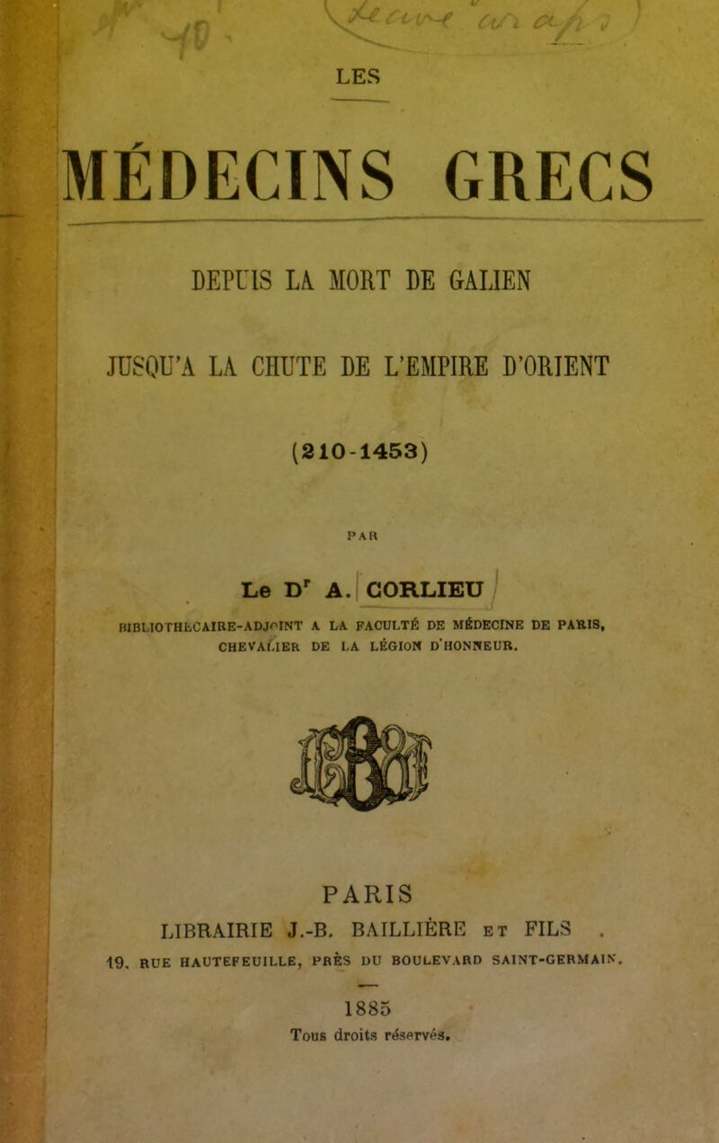 . DEPUIS LA MORT DE GALIEN JUSQU’A LA CHUTE DE L’EMPIRE D’ORIENT (210-1453) PAR Le Dr A. CORLIEU ! R1BLI0THLC AIRE-ADJOINT A LA FACULTÉ DE MÉDECINE DE PARIS, CHEVAÉIER DE LA LÉGION D HONNEUR. PARIS LIBRAIRIE J.-B. BAILLIÈRE et FILS . 19, RUE HAUTEFEUILLE, PRES DU BOULEVARD SAINT-GERMAIN. * 1885 Tous droits réservés,