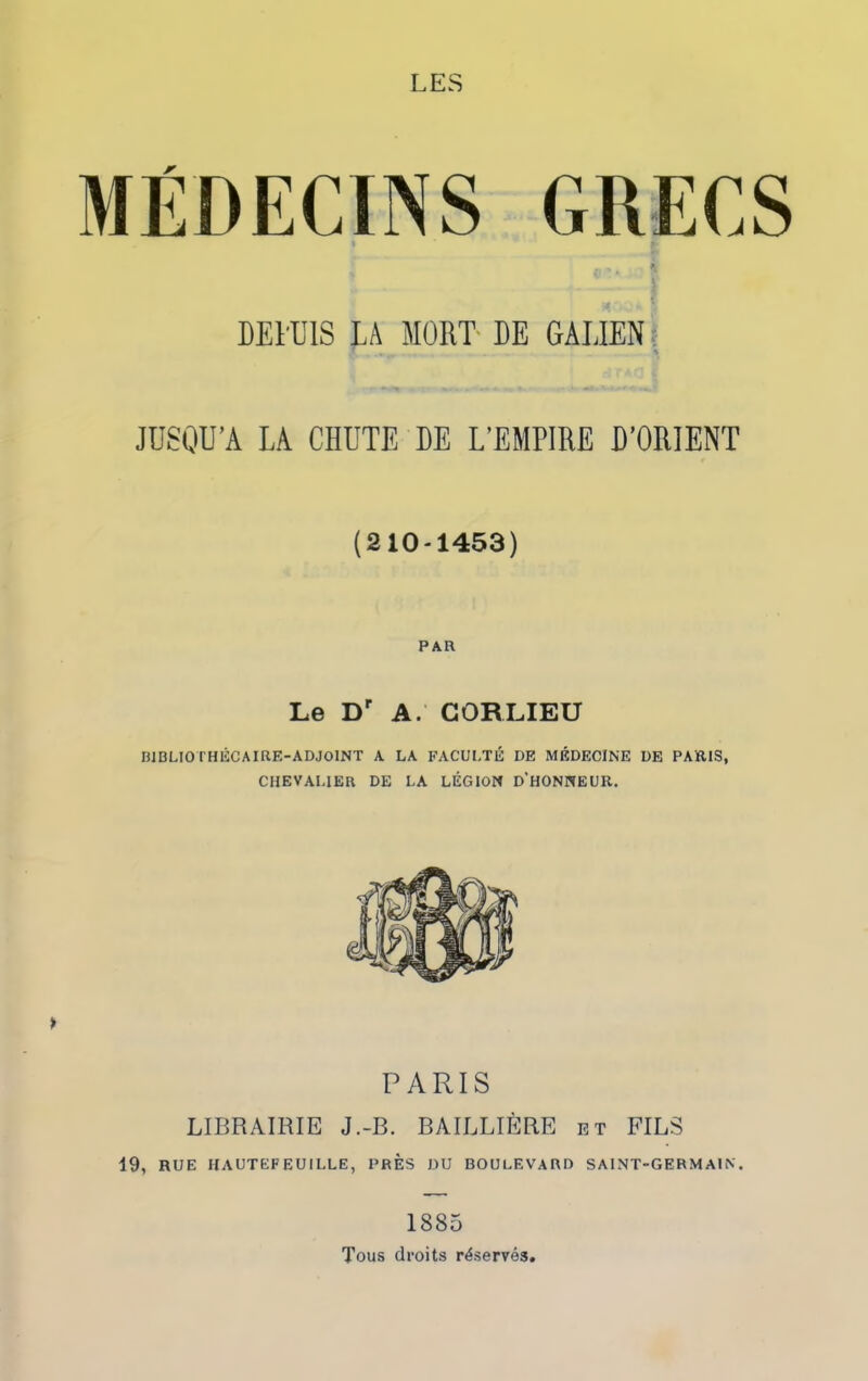 LES MÉDECINS GRECS DEDUIS LA MORT DE GALIEN JUSQU’A LA CHUTE DE L’EMPIRE D’ORIENT (210-1453) PAR Le Dr A. CORLIEU H1BLI0THÉC AIRE-ADJOINT A LA FACULTÉ DE MÉDECINE DE PAÏUS, CHEVALIER DE LA LÉGION D'HONNEUR. > PARIS LIBRAIRIE J.-B. BAILLIÈRE et FILS 19, RUE IIAUTEFEUILLE, PRES DU BOULEVARD SAINT-GERMAIN. 1885 Tous droits réserves,