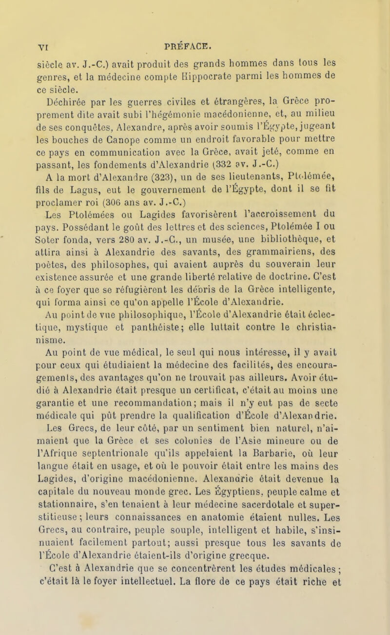 siècle av. J.-C.) avait produit des grands hommes dans tous les genres, et la médecine compte Hippocrate parmi les hommes de ce siècle. Déchirée par les guerres civiles et étrangères, la Grèce pro- prement dite avait subi l’hégémonie macédonienne, et, au milieu de ses conquêtes, Alexandre, après avoir soumis l’Égypte, jugeant les bouches de Ganope comme un endroit favorable pour mettre ce pays en communication avec la Grèce, avait jeté, comme en passant, les fondements d’Alexandrie (332 av. J.-C.) A la mort d’Alexandre (323), un de ses lieutenants, Ptolémée, fils de Lagus, eut le gouvernement de l’Égypte, dont il se fit proclamer roi (306 ans av. J.-C.) Les Ptolémées ou Lagides favorisèrent l’accroissement du pays. Possédant le goût des lettres et des sciences, Ptolémée I ou Soter fonda, vers 280 av. J.-C., un musée, une bibliothèque, et attira ainsi à Alexandrie des savants, des grammairiens, des poètes, des philosophes, qui avaient auprès du souverain leur existence assurée et une grande liberté relative de doctrine. C’est à ce foyer que se réfugièrent les débris de la Grèce intelligente, qui forma ainsi ce qu’on appelle l’École d’Alexandrie. Au point de vue philosophique, l’École d’Alexandrie était éclec- tique, mystique et panthéiste; elle luttait contre le christia- nisme. Au point de vue médical, le seul qui nous intéresse, il y avait pour ceux qui étudiaient la médecine des facilités, des encoura- gements, des avantages qu’on ne trouvait pas ailleurs. Avoir étu- dié à Alexandrie était presque un certificat, c’était au moins une garantie et une recommandation; mais il n’y eut pas de secte médicale qui pût prendre la qualification d’École d’Alexandrie. Les Grecs, de leur côté, par un sentiment bien naturel, n’ai- maient que la Grèce et ses colunies de l’Asie mineure ou de l’Afrique septentrionale qu’ils appelaient la Barbarie, où leur langue était en usage, et où le pouvoir était entre les mains des Lagides, d’origine macédonienne. Alexanarie était devenue la capitale du nouveau monde grec. Les Égyptiens, peuple calme et stationnaire, s’en tenaient à leur médecine sacerdotale et super- stitieuse ; leurs connaissances en anatomie étaient nulles. Les Grecs, au contraire, peuple souple, intelligent et habile, s’insi- nuaient facilement partout; aussi presque tous les savants de l’École d’Alexandrie étaient-ils d’origine grecque. C’est à Alexandrie que se concentrèrent les études médicales; c’était là le foyer intellectuel. La flore de ce pays était riche et