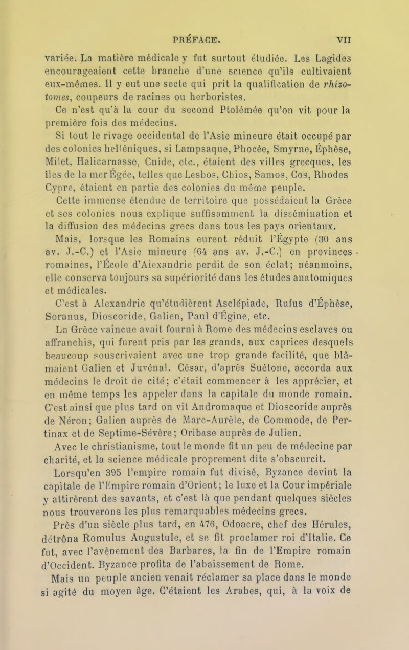 variée. La matière médicale y fut surtout étudiée. Les Lagides encourageaient cette branche d’une science qu’ils cultivaient eux-mêmes. Il y eut une secte qui prit la qualification de rhizo- tomes, coupeurs de racines ou herboristes. Ce n’est qu'à la cour du second Ptolémée qu’on vit pour la première fois des médecins. Si tout le rivage occidental de l’Asie mineure était occupé par des colonies helléniques, si Lampsaque, Phocée, Smyrne, Éphèse, Milet, Halicarnasse, Cnide, etc., étaient des villes grecques, les îles de la mer Égée, telles que Lesbos. Chios, Samos, Cos, Rhodes Cypre, étaient en partie des colonies du même peuple. Cette immense étendue de territoire que possédaient la Grèce et ses colonies nous explique suffisamment la dissémination et la diffusion des médecins grecs dans tous les pays orientaux. Mais, lorsque les Romains eurent réduit l’Egypte (30 ans av. J.-C.) et l’Asie mineure (64 ans av. J.-C.) en provinces romaines, l’École d’Aiexandrie perdit de son éclat; néanmoins, elle conserva toujours sa supériorité dans les études anatomiques et médicales. C’est à Alexandrie qu’étudièrent Asclépiade, Rufus d’Éphèse, Soranus, Dioscoride, Galien, Paul d’Égine, etc. La Grèce vaincue avait fourni à Rome des médecins esclaves ou affranchis, qui furent pris par les grands, aux caprices desquels beaucoup souscrivaient avec une trop grande facilité, que blâ- maient Galien et Juvénal. César, d’après Suétone, accorda aux médecins le droit de cité; c'était commencer à les apprécier, et en même temps les appeler dans la capitale du monde romain. C’est ainsi que plus tard on vit Andromaque et Dioscoride auprès de Néron; Galien auprès de Marc-Aurèle, de Commode, de Per- tinax et de Septime-Sévère; Oribase auprès de Julien. Avec le christianisme, tout le monde fit un peu de médecine par charité, et la science médicale proprement dite s’obscurcit. Lorsqu’en 395 l’empire romain fut divisé, Byzance devint la capitale de l’Empire romain d’Orient; le luxe et la Cour impériale y attirèrent des savants, et c’est là que pendant quelques siècles nous trouverons les plus remarquables médecins grecs. Près d’un siècle plus tard, en 476, Odoacre, chef des Hérules, détrôna Romulus Augustule, et se fit proclamer roi d’Italie. Ce fut, avec l’avènement des Barbares, la fin de l’Empire romain d’Occident. Byzance profita de l’abaissement de Rome. Mais un peuple ancien venait réclamer sa place dans le monde si agité du moyen âge. C’étaient les Arabes, qui, à la voix de