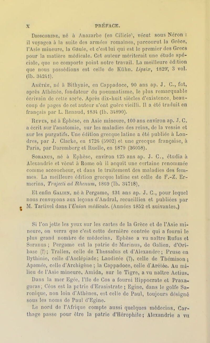 Dioscoride, né à Anazarbe (en Ci!icie\ vécut sous Néron : il voyagea à la suite des armées romaines, parcourut la Grèce, l’Asie mineure, la Gâule, et c’est lui qui est le premier des Grecs pour la matière médicale. Cet auteur mériterait une étude spé- ciale, que ne comporte point notre travail. La meilleure édition que nous possédions est celle de Kiihn. Lipsiæ, 1829', 3 vol. (Ib. 34241). Arétée, né à Bithynie, en Cappadoce, 90 ans ap. J. G., fut, après Alhénce, fondateur du pneumatisme, le plus remarquable écrivain de cette secte. Après dix-huit siècles d’existence, beau- coup de pages de cet auteur n’ont guère vieilli. Il a été traduit en français par L. Renaud, 1834 (Ib. 34890). Rufus, né à Éphèse, en Asie mineure, 100 ans environ ap. J. C. a écrit sur l’anatomie, sur les maladies des reins, de la vessie et sur les purgatifs. Une édition grecque latine a été publiée à Lon- dres, par J. Clarke, en 1726 (5902) et une grecque française, à Paris, par Daremberg et Ruelle, en 1879 (36058). Soranus, né à Ephèse, environ 125 ans ap. J. C., étudia à Alexandrie et vécut à Rome où il acquit une certaine renommée comme accoucheur, et dans le traitement des maladies des fem- mes. La meilleure édition grecque latine est celle de F.-Z. Er- merins, Trajedi acl Rhenum, 1869 (Ib. 34718), Et enfin Galien, né à Pergame, 131 ans ap. J. G., pour lequel nous renvoyons aux leçons d’Andral, recueillies et publiées par M. Tartivel dans l'Union médicale. (Années 1852 et suivantes.) Si l’on jette les yeux sur les cartes de la Grèce et de l’Asie mi- neure, on verra que c’est cette dernière contrée qui a fourni le plus grand nombre de médecins. Ephèse a vu naître Rufus et Soranus ; Pergame est la patrie de Marinus, de Galien, d’Ori- base (?); Tralles, celle de Thessalus et d’Alexandre; Pruse en Bythinie, celle d’Asclépiade; Laodicée (?), celle de Thémison ; Apamée, celle d’Archigène ; la Cappadoce, celle d'Arétée. Au mi- lieu de l’Asie mineure, Amida, sur le Tigre, a vu naître Aetius. Dans la mer Egée, l’île de Cos a fourni Hippocrate et Praxa- goras; Céos est la prtrie d’Erasistrate ; Egine, dans le golfe Sa- ronique, non loin d’Athènes, est celle de Paul, toujours désigné sous les noms de Paul d’Egine. Le nord de l’Afrique compte aussi quelques médecins. Car- thage passe pour être la patrie d’Hérophile; Alexandrie a vu