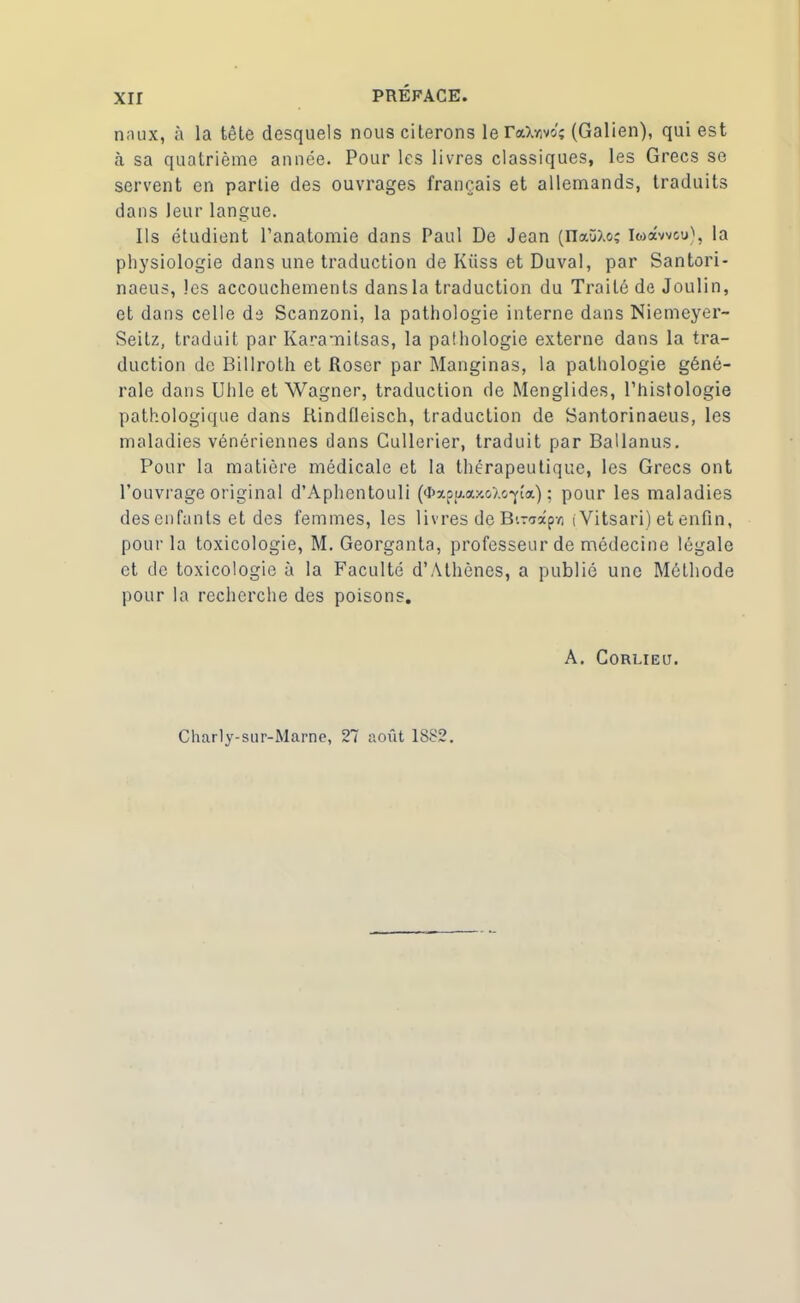 xir nnux, à la tête desquels nous citerons le (Galien), qui est à sa quatrième année. Pour les livres classiques, les Grecs se servent en partie des ouvrages français et allemands, traduits dans leur langue. Ils étudient l’anatomie dans Paul De Jean (naüXoî Iwawcv), la physiologie dans une traduction de Kiiss et Duval, par Santori- naeus, les accouchements dans la traduction du Traité de Joulin, et dans celle de Scanzoni, la pathologie interne dans Niemeyer- Seitz, traduit par Karamilsas, la palhologie externe dans la tra- duction de Billroth et Rosor par Manginas, la pathologie géné- rale dans Uhle et Wagner, traduction de Menglides, l’histologie pathologique dans Rindfleisch, traduction de Santorinaeus, les maladies vénériennes dans Cullerier, traduit par Ballanus. Pour la matière médicale et la thérapeutique, les Grecs ont l’ouvrage original d’Aphentouli (<ï>xpp.a>«»î.G-pa) ; pour les maladies des enfants et des femmes, les livres de B'-vxçr, iVitsari) et enfin, pour la toxicologie, M. Georganta, professeur de médecine légale et de toxicologie à la Faculté d’Athènes, a publié une Méthode pour la recherche des poisons. A. Gorlieu. Charly-sur-Marne, 27 août 1882.