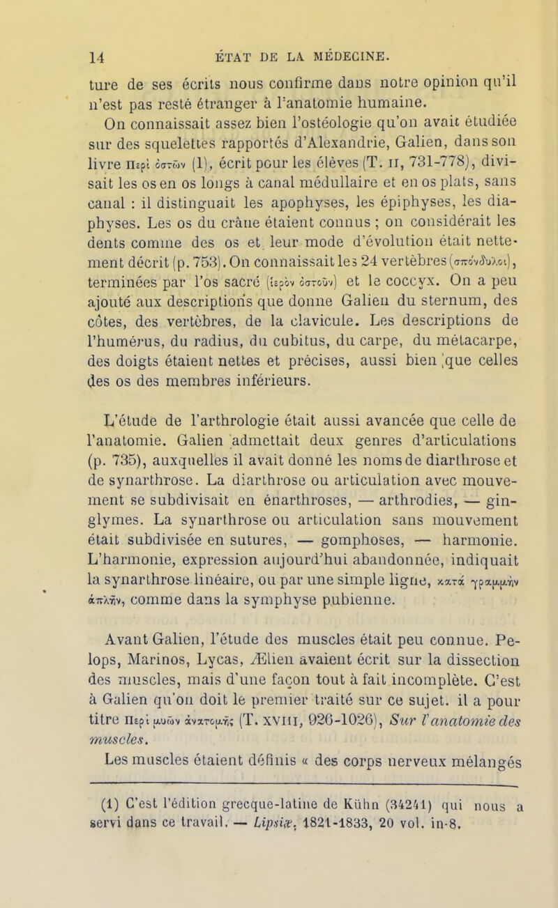 ture de ses écrits nous confirme dans notre opinion qu’il n’est pas resté étranger à l’anatomie humaine. On connaissait assez bien l’ostéologie qu’on avait étudiée sur des squelettes rapportés d’Alexandrie, Galien, dans son livre oarwv (1), écrit pour les élèves (T. n, 731-778), divi- sait les os en os longs à canal médullaire et en os plats, sans canal : il distinguait les apophyses, les épiphyses, les dia- physes. Les os du crâne étaient connus ; on considérait les dents comme des os et leur mode d’évolution était nette- ment décrit (p. 753). On connaissait les 24 vertèbres(arcovciV/.ot), terminées par l’os sacré («pbv <5<jtoùv) et le coccyx. On a peu ajouté aux descriptions que donne Galien du sternum, des côtes, des vertèbres, de la clavicule. Les descriptions de l’humérus, du radius, du cubitus, du carpe, du métacarpe, des doigts étaient nettes et précises, aussi bien )que celles des os des membres inférieurs. L’étude de l’arthrologie était aussi avancée que celle de l’anatomie. Galien admettait deux genres d’articulations (p. 735), auxquelles il avait donné les noms de diarthroseet de synarthrose. La diarthrose ou articulation avec mouve- ment se subdivisait eu énarthroses, — arthrodies, — gin- glymes. La synarthrose ou articulation sans mouvement était subdivisée en sutures, — gomphoses, — harmonie. L’harmonie, expression aujourd’hui abandonnée, indiquait la synarthrose linéaire, ou par une simple ligne, xarâ qpaup/.viv à7rXTiv, comme dans la symphyse pubienne. Avant Galien, l’étude des muscles était peu connue. Pe- lops, Marinos, Lycas, Ælien avaient écrit sur la dissection des muscles, mais d’une façon tout à fait incomplète. C’est à Galien qu’on doit le premier traité sur ce sujet, il a pour titre nept jxuwv àvxTG(j.f,î (T. xviii, 920-1026), Sur l'anatomie des muscles. Les muscles étaient définis « des corps nerveux mélangés (1) C’est l'édition grecque-latine de Kühn (34241) qui nous servi dans ce travail. — Lip.næ. 1821-1833, 20 vol. in-8. a