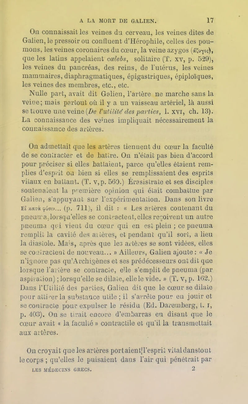 On connaissait les veines dn cerveau, les veines dites de Galien, le pressoir ou confluent d’Hérophile, celles des pou- mons,. les veines coronaires du cœur, la veine azygos («Çu-yoç), que les latins appelaient cœlebs, solitaire (T. xv, p. 529), les veines du pancréas, des reins, de l'iitérus, les veines mammaires, diaphragmatiques, épigastriques, épiploïques, les veines des membres, etc., etc. Nulle part, avait dit Galien, l’artère ne marche sans la veine; mais partout où il y a un vaisseau artériel, là aussi se Louve une veine {De l'utilité des parties, 1. xvi, ch. 13). La connaissance des veùies impliquait nécessairement la connaissance des artères. On admettait que les artères tiennent du cœur la faculté de se contiacter et de battre. On n’était pas bien d’accord pour préciser si elles battaient, parce qu’elles étaient rem- plies d’esprit ou bien si elles se remplissaient des esprits vitaux en battant. (T. v,p. 569.) Érasislrate et ses disciples soutenaient la première opinion qui était combattue par Galien, s’appuyant sur l'expérimentation. Dans son livre Et xarà çuaiv... (p. 711), il dit : « Les artères contenant du pneuma.lorsqu’elles se contractent, elles reçoivent un autre pneuma qui vient du cœur qui en est plein ; ce pneuma remplit la cavité des artères, et pendant qu’il sort, a lieu la diastole. Ma;s, après que les artères se sont vidées, elles se contractent de nouveau... » Ailleurs, Galien ajoute : « Je n’ignore pas qu’Archigènes et ses prédécesseurs ont dit que lorsque l’artère se contracte, eUe s’emplit de pneuma (par aspiration) ; lorsqu’elle se dilate, elle le vide. » (T. v, p. 162.) Dans l’Ufcilitô des parties, Galien dit que le cœur se dilate pour atti'’er la substance utile ; il s’arrête pour en jouir et se contracte pour expulser le résidu (Ed. Daremberg, t. i, p. 403). On se tirait encore d’embarras eu disant que le cœur avait « la faculté » contractile et qu’il la transmettait aux artères. On croyait que les artères port aient! l’esprit vital danstout le corps; qu’elles le puisaient dans l’air qui pénétrait par LES MÉDECINS GRECS. 2