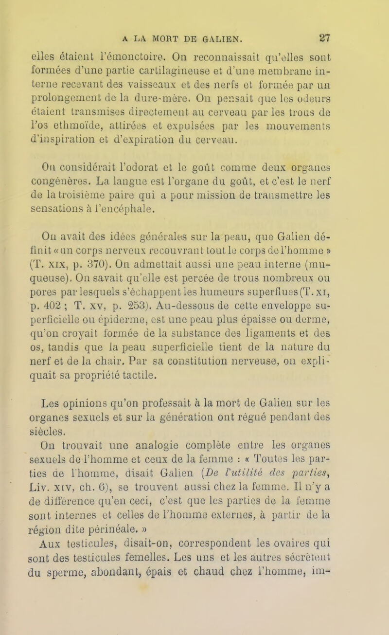 elles étaient l'émonctoire. On reconnaissait qu’elles sont formées d’une partie cartilagineuse et d’une membrane in- terne recevant des vaisseaux et des nerfs et formée par un prolongement de la dure-mère. Ou pensait que les odeurs étaient transmises directement au cerveau parles trous de l’os ethmoïde, attirées et expulsées par les mouvements d’inspiration et d’expiration du cerveau. Ou considérait l’odorat et le goût comme deux organes congénères. La langue est l’organe du goût, et c’est le nerf de la troisième paire qui a pour mission de transmettre les sensations à l’encéphale. On avait des idées générales sur la peau, que Galien dé- finit «un corps nerveux recouvrant tout le corps de l’homme » (T. xix, p. 370). On admettait aussi une peau interne (mu- queuse). On savait qu’elle est percée de trous nombreux ou pores par lesquels s’échappent les humeurs superflues (T. xi, p. 402 ; T. xv, p. 253). Au-dessous de cette enveloppe su- perficielle ou épiderme, est une peau plus épaisse ou derme, qu’on croyait formée de la substance des ligaments et des os, tandis que la peau superficielle tient de la nature du nerf et de la chair. Par sa constitution nerveuse, on expli- quait sa propriété tactile. Les opinions qu’on professait à la mort de Galien sur les organes sexuels et sur la génération ont régné pendant des siècles. On trouvait une analogie complète entre les organes sexuels de l'homme et ceux de la femme : « Toutes les par- ties de l'homme, disait Galien [De l'utilité des parties, Liv. xtv, ch. 6), se trouvent aussi chez la femme. Il n’y a de différence qu’en ceci, c’est que les parties de la femme sont internes et celles de l’homme externes, à partir de la région dite périnéale. » Aux testicules, disait-on, correspondent les ovaires qui sont des testicules femelles. Les uns et les autres sécrètent du sperme, abondant, épais et chaud chez l’homme, im-