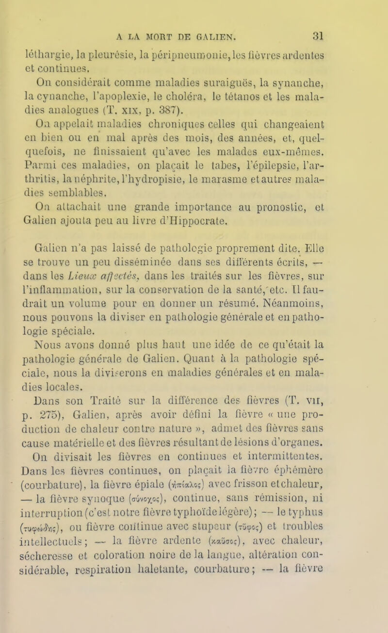 léthargie, la pleurésie, la péripneumonie, les lièvres ardentes et continues. On considérait comme maladies suraiguës, la synanche, la cynanche, l’apoplexie, le choléra, le tétanos et les mala- dies analogues (T. xix, p. 387). Oxi appelait maladies chroniques celles qui changeaient en bien ou en mal après des mois, des années, et, quel- quefois, ne finissaient qu’avec les malades eux-mêmes. Parmi ces maladies, on plaçait le tabes, l’épilepsie, l’ar- thritis, la néphrite, l’hydropisie, le marasme et autre? mala- dies semblables. On attachait une grande importance au pronostic, et Galien ajouta peu au livre d'Hippocrate. Galien n’a pas laissé de pathologie proprement dite. Elle se trouve un peu disséminée dans ses différents écrits, — dans les Lieux affectés, dans les traités sur les fièvres, sur l’inflammation, sur la conservation de la santé,'etc. Il fau- drait un volume pour en donner un résumé. Néanmoins, nous pouvons la diviser en pathologie générale et en patho- logie spéciale. Nous avons donné plus haut une idée de ce qu’était la pathologie générale de Galien. Quant à la pathologie spé- ciale, nous la diviserons en maladies générales et en mala- dies locales. Hans son Traité sur la différence des fièvres (T. vu, p. 275), Galien, après avoir défini la fièvre « une pro- duction de chaleur contre nature », admet des fièvres sans cause matérielle et des fièvres résultant de lésions d’organes. On divisait les fièvres en continues et intermittentes. Dans les fièvres continues, on plaçait la fièvre éphémère (courbature), la fièvre épiale (wdaXoç) avec frisson et chaleur, — la fièvre synoque [awyoç), continue, sans rémission, ni interruption (c’est notre fièvre typhoïde légère); — le typhus (-u^w^ïiç), ou fièvre continue avec stupeur (tü<ço;) et troubles intellectuels; — la fièvre ardente (y.aikio?), avec chaleur, sécheresse et coloration noire de la langue, altération con- sidérable, respiration haletante, courbature; — la lièvre