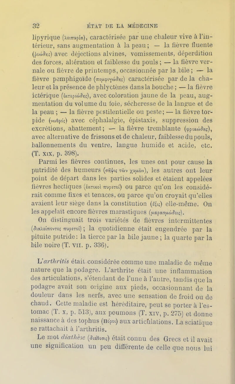 lipyrique (xet-upîa), caractérisée par une chaleur vive à l’in- térieur, sans augmentation à la peau; — la fièvre fluente (pow'Sv,;) avec déjections alvines, vomissements, déperdition des forces, altération et faiblesse du pouls ; — la fièvre ver- nale ou fièvre de printemps, occasionnée par la bile ; — la fièvre pemphigoïde caractérisée par de la cha- leur et la présence de phlyctènes dans la bouche ; — la fièvre ictérique (UTepiw^viç), avec coloration jaune de la peau, aug- mentation du volume du foie, sécheresse de la langue et de la peau ; — la fièvre pestilentielle ou peste; — la fièvre tor- pide (vwôpo'ç) avec céphalalgie, épistaxis, suppression des excrétions, abattement; — la lièvre tremblante (<ppix<ü<hiç), avec alternative de frissons et de chaleur, faiblesse du pouls, ballonnements du ventre, langue humide et acide, etc. (T. xix, p. 398). Parmi les fièvres continues, les unes ont pour cause la putridité des humeurs ( T G) V x.u|aüv), les autres ont leur point de départ dans les parties solides et étaient appelées fièvres hectiques (éxnxol ou parce qu’on les considé- rait comme fixes et tenaces, ou parce qu’on croyait qu’elles avaient leur siège dans la constitution (£&) elle-même. On les appelait encore fièvres marastiques (p-apa^w^iç). On distinguait trois variétés de fièvres intermittentes (<haXeî-rc&v-eç TrupsTot) ; la quotidienne était engendrée par la pituite putride: la tierce par la bile jaune ; la quarte par la bile noire (T. vu. p. 336). L’arthritis était considérée comme une maladie de même nature que la podagre. L’arthrite était une inflammation des articulations, s’étendant de l’une à l’autre, tandis que la podagre avait son origine aux pieds, occasionnant de la douleur dans les nerfs, avec une sensation de froid ou de chaud. Cette maladie est héréditaire, peut se porter à l’es- tomac (T. x, p. 513), aux poumons (T. xiv, p. 275) et donne naissance à des tophus (nopoi) aux articulations. La sciatique se rattachait à l’arthritis. Le mot diathèse (<h«6edi;) était connu des Grecs et il avait une signification un peu différente de celle que nous lui