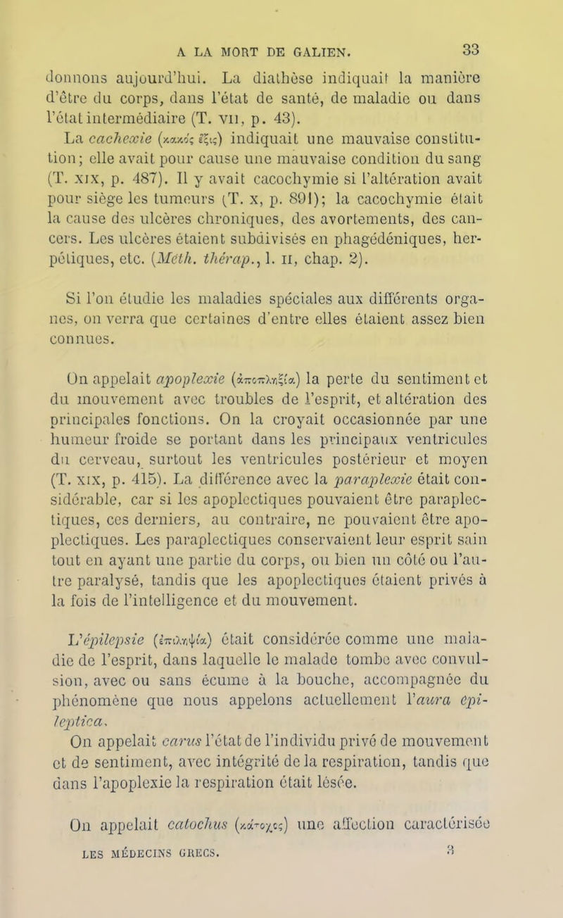 donnons aujourd’hui. La diathèse indiquai! la manière d’être du corps, dans l’état de santé, de maladie ou dans l’état intermédiaire (T. vu, p. 43). La cachexie (xomôç efo) indiquait une mauvaise constitu- tion; elle avait pour cause une mauvaise condition du sang (T. xix, p. 487). Il y avait cacochymie si l’altération avait pour siège les tumeurs (T. x, p. 891); la cacochymie était la cause des ulcères chroniques, des avortements, des can- cers. Les ulcères étaient subdivisés en phagédéniques, her- pétiques, etc. {Meth. thérap., Lu, chap. 2). Si l’on étudie les maladies spéciales aux différents orga- nes, on verra que certaines d’entre elles étaient assez bien connues. Ün appelait apoplexie la perte du sentiment et du mouvement avec troubles de l’esprit, et alteration des principales fonctions. On la croyait occasionnée par une humeur froide se portant dans les principaux ventricules du cerveau, surtout les ventricules postérieur et moyen (T. xix, p. 415). La différence avec la paraplexie était con- sidérable, car si les apoplectiques pouvaient être paraplec- tiques, ces derniers, au contraire, ne pouvaient être apo- plectiques. Les paraplectiques conservaient leur esprit sain tout en ayant une partie du corps, ou bien un côté ou l’au- tre paralysé, tandis que les apoplectiques étaient privés à la fois de l’intelligence et. du mouvement. L'épilepsie (ÈmXn^'a) était considérée comme une mala- die de l’esprit, dans laquelle le malade tombe avec convul- sion, avec ou sans écume à la bouche, accompagnée du phénomène que nous appelons actuellement Y aura Cpi- leptica, On appelait carus l’état de l’individu privé de mouvement et de sentiment, avec intégrité delà respiration, tandis que dans l’apoplexie la respiration était lésée. On appelait catoclius (xa-rojecç) une affection caractérisée 3 LES MÉDECINS GRECS.