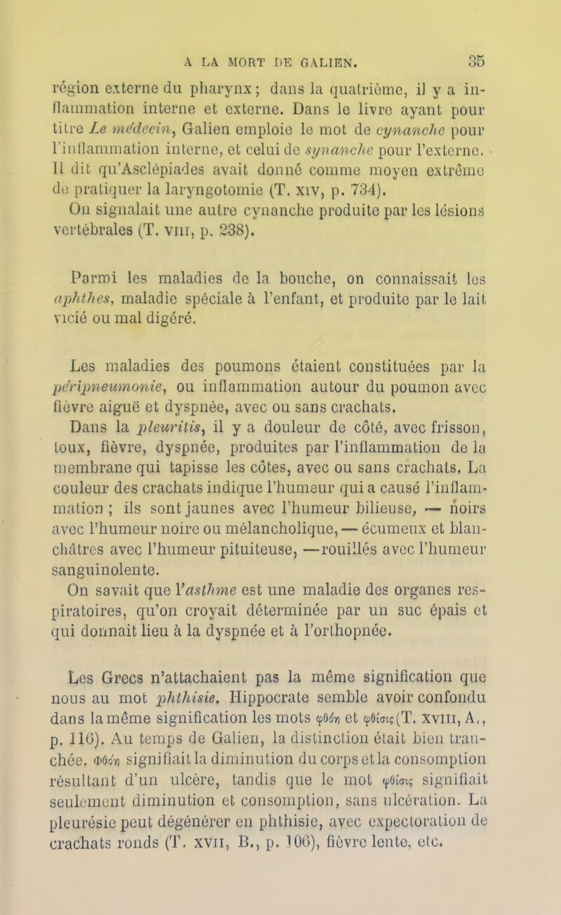 région externe du pharynx ; dans la quatrième, il y a in- flammation interne et externe. Dans le livre ayant pour titre Le médecin, Galien emploie le mot de cynanchc pour l'inflammation interne, et celui de synanche pour l’externe. 11 dit qu’Asclépiades avait donné comme moyen extrême de pratiquer la laryngotomie (T. xiv, p. 734). Ou signalait une autre cynanche produite par les lésions vertébrales (T. vnr, p. 238). Parmi les maladies de la bouche, on connaissait les aphthes, maladie spéciale à l’enfant, et produite par le lait vicié ou mal digéré. Les maladies des poumons étaient constituées par la péripneumonie, ou inflammation autour du poumon avec fièvre aiguë et dyspnée, avec ou sans crachats. Dans la pleuritis, il y a douleur de côté, avec frisson, toux, fièvre, dyspnée, produites par l’inflammation de la membrane qui tapisse les côtes, avec ou sans crachats. La couleur des crachats indique l’humeur qui a causé l’inflam- mation ; ils sont jaunes avec l’humeur bilieuse, — noirs avec l’humeur noire ou mélancholique, — écumeux et blan- châtres avec l’humeur pituiteuse, —rouilles avec l’humeur sanguinolente. On savait que l’asthme est une maladie des organes res- piratoires, qu’on croyait déterminée par un suc épais et qui donnait lieu à la dyspnée et à l’orthopnée. Les Grecs n’attachaient pas la même signification que nous au mot phthisie. Hippocrate semble avoir confondu dans la même signification les mots «pOrfn et tpôwiç (T. xvm, A., p. 116). Au temps de Galien, la distinction était bien tran- chée. <i>ôoy) signifiait la diminution du corps et la consomption résultant d’un ulcère, tandis que le mot <pôi'<nç signifiait seulement diminution et consomption, sans ulcération. La pleurésie peut dégénérer en phthisie, avec expectoration de crachats ronds (T. xvn, B., p. 106), fièvre lente, etc.