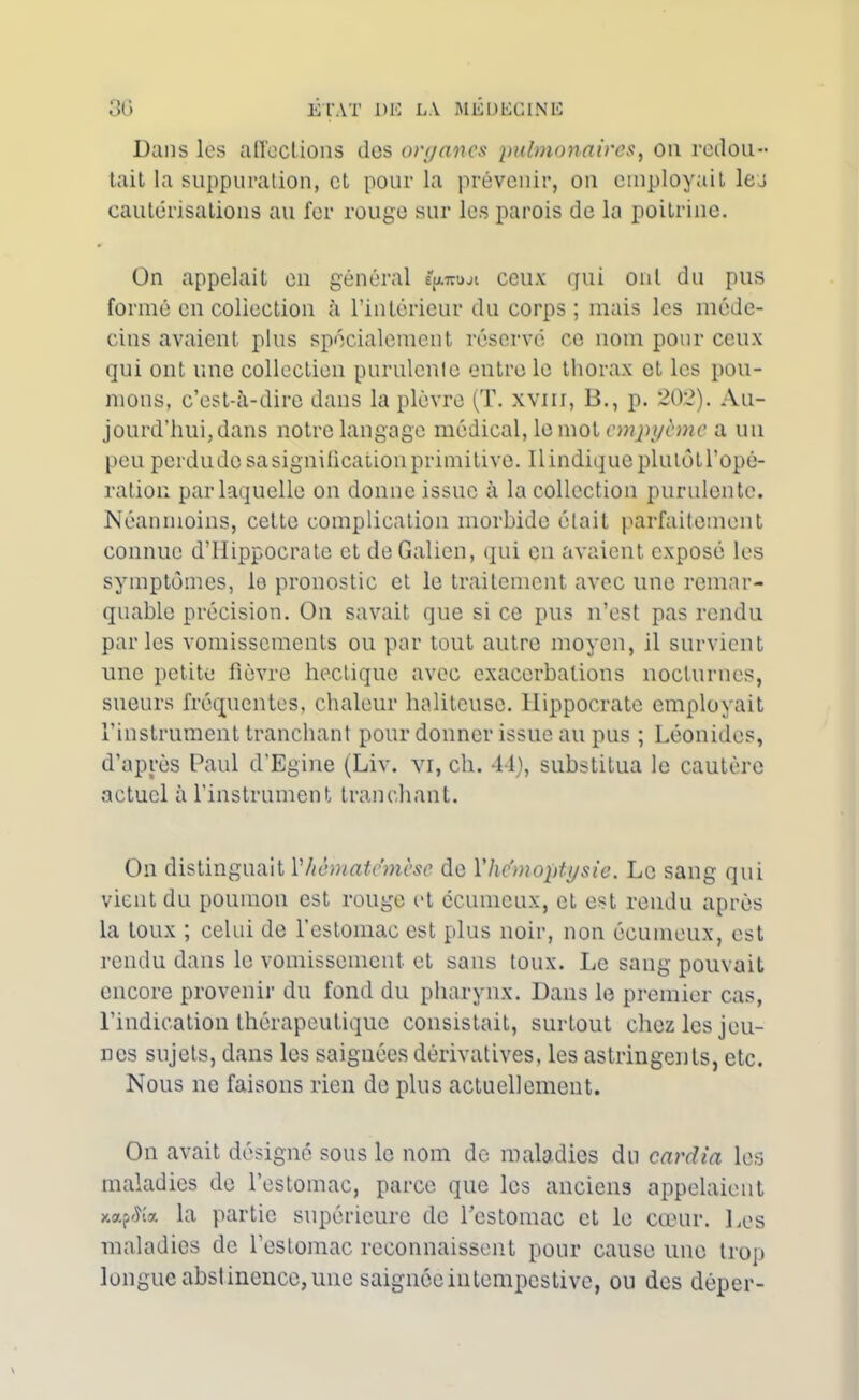 Dans les affections des organes ‘pulmonaires, on redou- tait la suppuration, et pour la prévenir, on employait les cautérisations au fer rouge sur les parois de la poitrine. On appelait en général e^ji ceux gui ont du pus formé en collection à l’intérieur du corps ; mais les méde- cins avaient plus spécialement réservé ce nom pour ceux qui ont une collection purulente entre le thorax et les pou- mons, c’est-à-dire dans la plèvre (T. xvm, B., p. 202). Au- jourd’hui, dans notre langage médical, le mot empybnc a un peu perdudo sa signitication primitive. 11 indique plutôt l’opé- ration par laquelle on donne issue à la collection purulente. Néanmoins, cette complication morbide était parfaitement connue d’Hippocrate et de Galien, qui en avaient exposé les symptômes, le pronostic et le traitement avec une remar- quable précision. On savait que si ce pus n’est pas rendu parles vomissements ou par tout autre moyen, il survient une petite fièvre hectique avec exacerbations nocturnes, sueurs fréquentes, chaleur haliteuse. Hippocrate employait l’instrument tranchant pour donner issue au pus ; Léonides, d’après Paul d’Egine (Liv. vi, ch. 44), substitua le cautère actuel à l’instrument tranchant. On distinguait Yhèmatcmèse de Y hémoptysie. Le sang qui vient du poumon est rouge et écumeux, et est rendu après la toux ; celui de l’estomac est plus noir, non écumeux, est rendu dans le vomissement, et sans toux. Le sang pouvait encore provenir du fond du pharynx. Dans le premier cas, l’indication thérapeutique consistait, surtout chez les jeu- nes sujets, dans les saignées dérivatives, les astringents, etc. Nous ne faisons rien de plus actuellement. On avait désigné sous le nom de maladies du cardia les maladies de l’estomac, parce que les anciens appelaient xapctîa la partie supérieure de l'estomac et le cœur. Les maladies de l’estomac reconnaissent pour cause une trop longue abstinence, une saignée intempestive, ou des dèper-