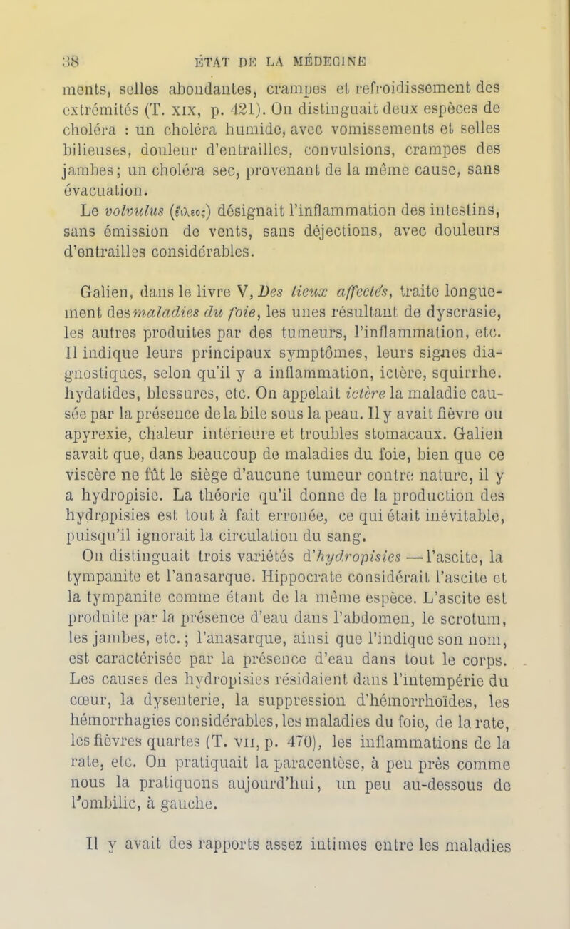 monts, selles abondantes, crampes et refroidissement des extrémités (T. xix, p. 421). On distinguait deux espèces de choléra : un choléra humide, avec vomissements et selles bilieuses, douleur d’entrailles, convulsions, crampes des jambes; un choléra sec, provenant de la même cause, sans évacuation. Le volvulus (tiXeo;) désignait l’inflammation des intestins, sans émission de vents, sans déjections, avec douleurs d’entrailles considérables. Galien, dans le livre W,Dcs lieux affecle'sy traite longue- ment des maladies chc foie, les unes résultant de dyscrasie, les autres produites par des tumeurs, l’inflammation, etc. Il indique leurs principaux symptômes, leurs signes dia- gnostiques, selon qu’il y a inflammation, ictère, squirrhe. hydatides, blessures, etc. On appelait ictère la maladie cau- sée par la présence delà bile sous la peau. 11 y avait fièvre ou apyrexie, chaleur intérieure et troubles stomacaux. Galien savait que, dans beaucoup de maladies du foie, bien que ce viscère ne fût le siège d’aucune tumeur contre nature, il y a hydropisie. La théorie qu’il donne de la production des hydropisies est tout à fait erronée, ce qui était inévitable, puisqu’il ignorait la circulation du sang. On distinguait trois variétés dhydropisies—l’ascite, la tympanite et l’anasarque. Hippocrate considérait l’ascite et la tympanite comme étant de la même espèce. L’ascite est produite par la présence d’eau dans l’abdomen, le scrotum, les jambes, etc. ; l’anasarque, ainsi que l’indique son nom, est caractérisée par la présence d’eau dans tout le corps. Les causes des hydropisies résidaient dans l’intempérie du cœur, la dysenterie, la suppression d’hémorrhoïdes, les hémorrhagies considérables, les maladies du foie, de la rate, les fièvres quartes (T. vu, p. 470), les inflammations de la rate, etc. On pratiquait la paracentèse, à peu près comme nous la pratiquons aujourd’hui, un peu au-dessous de l'ombilic, à gauche. Il y avait des rapports assez intimes entre les maladies