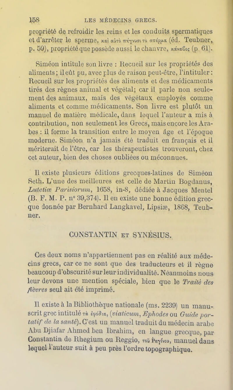 propriété de refroidir les reins et les conduits spermatiques et d’arrêter le sperme, xal aùxo wr.puaito a-é(éd. Teubner, p. 59), propriété que possède aussi le chanvre, xâvaêoç (p 61). Siméon intitule son livre : Recueil sur les propriétés des aliments; il eût pu, avec plus de raison peut-être, l’intituler: Recueil sur les propriétés des aliments et des médicaments tirés des règnes animal et végétal; car il parle non seule- ment des animaux, mais des végétaux employés comme aliments et comme médicaments. Son livre est plutôt un manuel de matière médicale, dans lequel l’auteur a mis à contribution, non seulement les Grecs, mais encore les Ara- bes : il forme la transition entre le moyen âge et l’époque moderne. Siméon n’a jamais été traduit en français et il mériterait de l’être, car les thérapeutistes trouveront, chez cet auteur, bien des choses oubliées ou méconnues. Il existe plusieurs éditions grecques-latines de Siméon Seth. L’une des meilleures est celle de Martin Bogdanus, Lutetiœ Parisiorum, 1658, in-8, dédiée à Jacques Mentel (B. F. M. P. n° 39,374). Il en existe une bonne édition grec- que donnée par Bernhard Langkavel, Lipsiæ, 1868, Teub- ner. CONSTANTIN et SYNÉS1US. Ces deux noms n’appartiennent pas en réalité aux méde- cins grecs, car ce ne sont que des traducteurs et il règne beaucoup d’obscurité sur leur individualité. Néanmoins nous leur devons une mention spéciale, bien que le Traité des fièvres seul ait été imprimé. Il existe à la Bibliothèque nationale (ms. 2239) un manu- scrit grec intitulé tà ècpdeha, (viaticum, Ephodes ou Guide por- tatif de la santé). C’est un manuel traduit du médecin arabe Abu Djiafar Ahmed ben Ibrahim, en langue grecque, par Constantin de Rhegium ou Reggio, toù ivpvou, manuel dans lequel l’auteur suit à peu près l’ordre topographique.